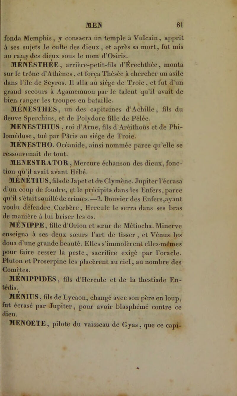 fonda Memphis, y consaera un temple à Vulcain, apprit à ses sujets le culte des dieux, et après sa mort, fut mis au rang des dieux sous le nom d’Osiris. MENESTHEE, arrière-petit-fils d’Érechthée, monta sur le trône d’Athènes, et força Thésée h chercher un asile dans l’ilc de Scyros. Il alla au siège de Troie, et fut d’un grand secours à Agamcmnon par le talent qu'il avait de bien ranger les troupes en bataille. MÉNESTHÈS, un des capitaines d’Achille, fils du fleuve Sperchius, et de Polydore fille de Pélée. MENESTIIIUS , roi d’Arne, fils d’Arcithoiks et de Phi- loméduse, tué par Pàris au siège de Troie. ME1NESTHO. Océanide, ainsi nommée parce qu’elle se ressouvenait de tout. MEÎN'ESTRATOR, Mercure échanson des dieux, fonc- tion qu'il avait avant Hébé. MENETIUS, filsde Japct et de Cly mène. Jupiter l’écrasa d’un coup de foudre, et le précipita dans les Enfers, parce qu'il s’était souillé de crimes.—2. Bouvier des Enfers,ayant voulu défendre Cerbère, Hercule le serra dans ses bras de manière à lui briser les os. MENIPPE, fille d’Orion et sœur de Métiocha. Minerve enseigna à ses deux sœurs l’art de tisser , et Vénus les doua d’une grande beauté. Elles s’immolèrent elles-mêmes pour faire cesser la peste, sacrifice exigé par l’oracle. Pluton et Proserpine les placèrent au ciel, au nombre des Comètes. MEiNIPPIDES, fils d’Hercule et de la thestiade En- tédis. / MEN1US, fils de Lycaon, chang é avec son père en loup, fut écrasé par Jupiter, pour avoir blasphémé contre ce dieu. MENOETE, pilote du vaisseau de Gyas, que ce capi-