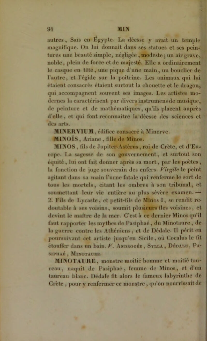 autres, Sais en Égypte. La déesse y avait un temple magnifique. On lui donnait dans ses statues et scs pein- tures une beauté simple, négligée, modeste; un air grave, noble, plein de force et de majesté. Elle a ordinairement le casque en tête, une pique d'une main, un bouclier de l'autre, et l'égide sur la poitrine. Les animaux qui lui étaient consacrés étaient surtout la chouette et le dragon, qui accompagnent souvent ses images. Les artistes mo- dernes la caractérisent par divers instrumens de musique, «le peinture et de mathématiques, qu'ils placent auprès d'elle, et qui font reconnaître la déesse «les sciences et des arts. MIN EK Vil M. i-dificc consacre h Minerve. MINOIS. Ariane, tille «le Minus. MINOS . fils «le Jupiter- Vstcrus, roi de Crète, et d’Eu- rope. La sagesse «le son gouvernement, et surtout son équité, lui ont fait donner après sa mort, par les poètes, la fonction de juge souverain des enfers. Virgile le peint agitant dans sa main l'urne fatale qui renferme l«r sort «le tous les mortels, citant les ombres à son tribunal, et soumettant leur vie entière au plus sévère examen. — 2. Fils de Ly caste, et petit-fils de Minus I, se rendit re- | (Imitable à ses voisins , soumit plusieurs îles voisines, et | devint le maître de la mer. C’est à ce dernier Minus qu'il ! faut rapporter les mythes de Pasiphaé, du Minotaure, de la guerre contre les Athéniens, et de Dédale. Il périt en poursuivant cet artiste jusqu'en Sicile, où Cocalus le fit étouffer dans un bain. y. Akdeogée, Stlla, Dédale, Pa- SIPIIAÉ, MlNOTAl’RE. MINOTAURE, monstre moitié homme et moitié tau- reau, naquit de Pasiphaé, femme «le Minus, et d’un taureau blanc. Dédale fit alors le fameux labyrinthe de Crète , pour y renfermer ce monstre, qu’on nourrissait de