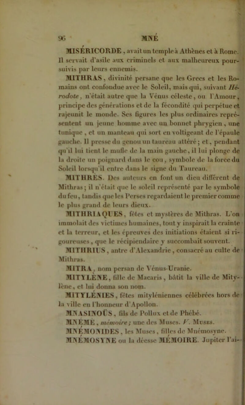 9G * MNÉ MISERICORDE , avait un temple à Athènes et à Rome. Il servait d'asile aux criminels et aux malheureux pour- suivis par leurs enuemis. MITIIRAS, divinité persane que les Grecs et les Ro- mains ont confondue avec le Soleil, mais qui, suivant Hé- rodote , n'était autre que la Vénus céleste, ou l'Amour, principe des générations et de la fécondité qui perpétue et rajeunit le monde. Ses figures les plus ordinaires repré- sentent un jeune homme avec un bonnet phrygien , une tunique , et un manteau qui sort en voltigeant de l'épaule gauche. 11 presse du genou un taureau altéré; et. pendant qu'il lui tient le mufle de la main gauche, il lui plonge de la droite un poignard dans le cou , symbole de la force du Soleil lorsqu'il entre dans le signe du Taureau. MIT1IRES. Des auteurs en font un dieu différent de Mithras; il n'était que le soleil représenté par le symbole du feu, tandis que les Perses regardaient le premier comme le plus grand de leurs dieux. M1THRIAQUES, fêtes et mystères do Mithras. L'on j immolait des victimes humaines, tout y inspirait la crainte et la terreur, et les épreuves des initiations étaient si ri- goureuses , que le récipiendaire y succombait souvent. M1TIIRIUS , antre d’Alexandrie, consacré au culte de Mithras. MITRA. nom persan de Vénus-Uranie. MITYLEAE, fille de Macaris , bâtit la ville de Mity- lène, et lui donna son nom. MITYLEiY IES , fêtes mityléniennes célébrées hors de la ville en l'honneur d’Apollon. MAASIAOÜS , fils de Pollux et de Phébé. MA EM K , mémoire; une des Muscs. P. Muses. MAEMOAIDES . les Muses, filles de Mnémosyne. MAEMOSYAE ou la déesse MEMOIRE. Jupiter l’ai- I