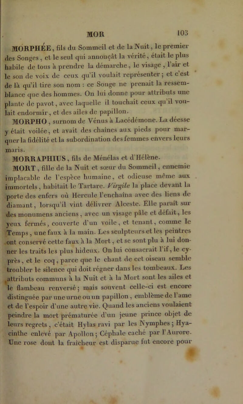 MORPHÉE, fils du Sommeil et de la Nuit, le premier (les Songes , et le seul c|ui annonçât la vérité, était le plus habile de tous h prendre la démarche, le visage , l’air et le son de voix de ceux qu’il voulait représenter; et c’est de là qu’il tire son nom : ce Songe ne prenait la ressem- blance que des hommes. On lui donne pour attributs une plante de pavot, avec laquelle il touchait ceux qu il vou- lait endormir, et des ailes de papillon. MORPHO , surnom de Vénus à Lacédémone. La déesse y était voilée, et avait des chaînes aux pieds pour mar- quer la fidélité et la subordination des femmes envers leurs maris. MORRAPHIUS , fils de Ménélas et d’Hélène. MORT , fille de la Nuit et sœur du Sommeil, ennemie implacable de l’espèce humaine, et odieuse môme aux immortels, habitait le Tartare. Fivs'ile la place devant la porte des enfers où Hercule l’enchaîna avec des liens de diamant, lorsqu’il vint délivrer Alceste. Elle paraît sur des monumens anciens , avec un visage pâle et défait, les yeux fermés, couverte d’un voile, et tenant, comme le Temps , une faux à la main. Les sculpteurs et les peintres ont conservé cette faux à la Mort, et se sont plu à lui don- ner les traits les plus hideux. On lui consacrait 1 if, le cy- près , et le coq , parce que le chant de cet oiseau semble troubler le silence qui doit régner dans les tombeaux. Les ^attributs communs à la Nuit et à la Mort sont, les ailes et le flambeau renversé ; mais souvent celle-ci est encore distinguée par une urne ou un papillon , emblème de 1 ame et de l’espoir d'une autre vie. Quand les anciens voulaient peindre la mort prématurée d’un jeune prince objet de leurs regrets , c’était Hylas ravi par les Nymphes ; Hya- cinthe enlevé par Apollon; Céphale caché par l’Aurore- Une rose dont la fraîcheur est disparue lut encore pour