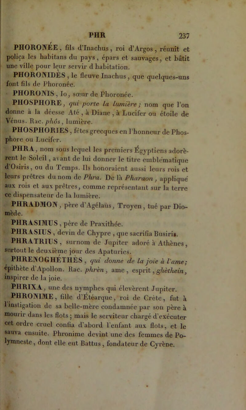 PH0R01VÉE , fils d’Inachus, roi d’Argos , réunit et poliça les habitans du pays, épars et sauvages, et bâtit une ville pour leur servir d habitation. PHORONIDES , le fleuve Inachus, que quelques-uns font fils de Phoronée. PHORONIS, lo, sœur de Phoronée. PHOSPHORE, qui porte la lumière ; nom que l’on donne à la déesse Até , à Diane , à Lucifer ou étoile de Vénus. Rac. phôs, lumière. PHOSPHORIES, fêtes grecques en l’honneur de Phos- phore ou Lucifer. PHRA, nom sous lequel les premiers Égyptiens adorè- rent le Soleil, a\ant de lui donner le titre emblématique d’Osiris, ou du Temps. Ils honoraient aussi leurs rois et leurs prêtres du nom de P lira. De là Pharaon , appliqué aux rois et aux prêtres, comme représentant sur la terre ce dispensateur de la lumière. P1IRADMON , père d’Agélaüs, Troycn , tué par Dio- mède. ' PHRASIIHUS , père de Praxithée. - PHRASIUS , devin de Chypre , que sacrifia Busiri*. PHRATRIES, surnom de Jupiter adoré à Athènes, surtout le deuxième jour des Apaturies. PHRENOGHETUÈS , qui donne de la joie à l'ame; épithète d Apollon. Rac. phrèn, ame , esprit, ghèthein, inspirer de la joie. PHRIXA . une des nymphes qui élevèrent Jupiter. PHRONIME, fille d’Étéarque, roi de Crète, fut à 1 instigation de sa belle-mère condamnée par son père à mourir dans les flots ; mais le serviteur chargé d’exécuter cet ordre cruel confia d’abord l’enfant aux flots, et le sauva ensuite. Phronime devint, une des femmes de Po- lymneste, dont elle eut Battus, fondateur de Cyrène.