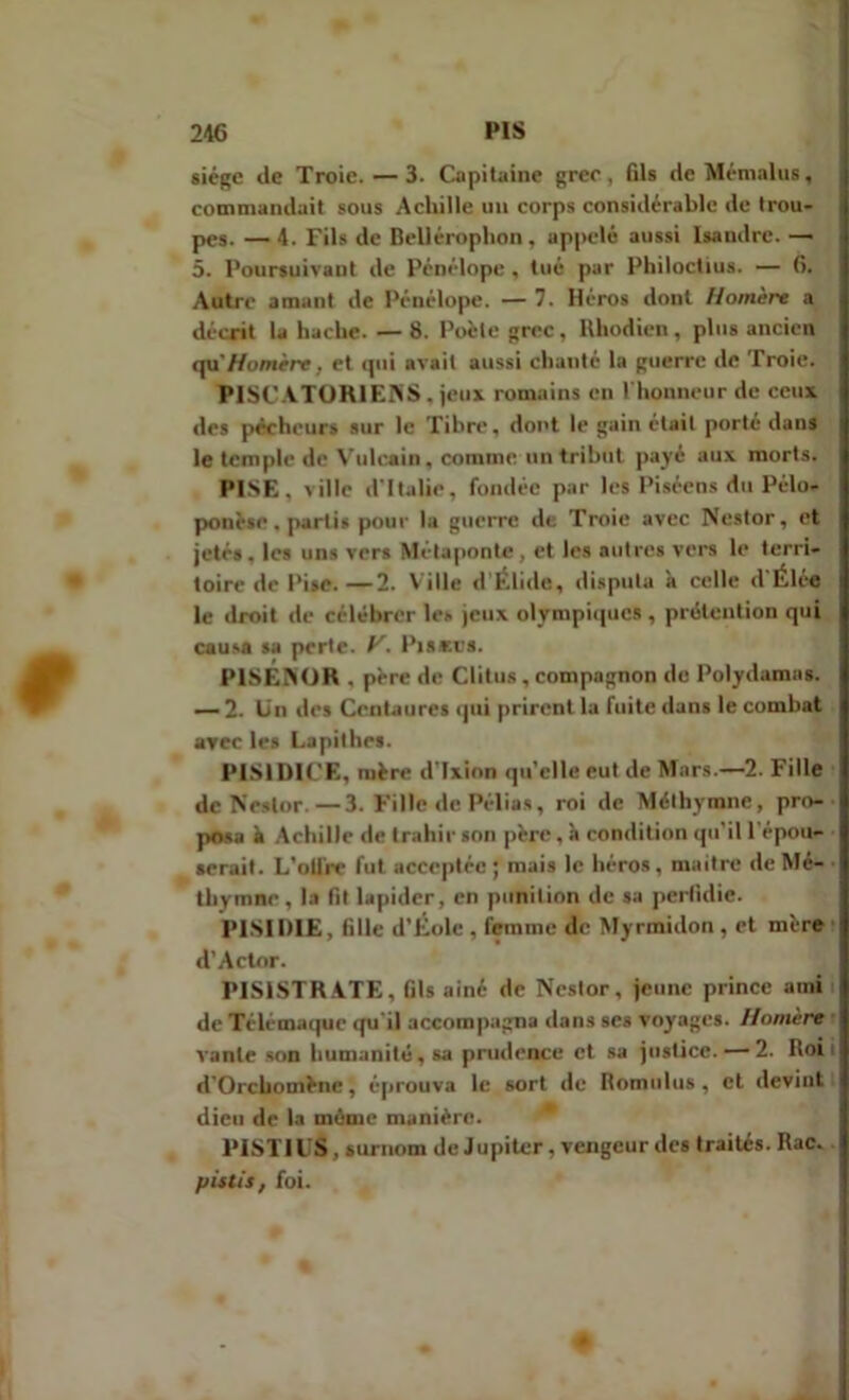 siège de Troie. — 3. Capitaine grec, fils de Mémalus, commandait sous Achille un corps considérable de trou- pes. — 4. Fils de Bellérophon, appelé aussi lsaudre. — 5. Poursuivant de Pénélope , tué par Philoctius. — 6. Autre amant de Pénélope. — 7. Héros dont Homère a décrit la hache. — 8. Poète grec, Rhodien, plus ancien qu'Homère, et qui avait aussi chanté la guerre de Troie. PISCATOR1EKS, jeux romains en l'honneur de ceux des pécheurs sur le Tibre, dont le gain était porté dans le temple de Vulcain, comme un tribut payé aux morts. PISE, ville d'Italie, fondée par les Piséens du Pélo- ponèse . partis pour la guerre de Troie avec Nestor, et jeté», les uns vers Métaponte, et les autres vers le terri- toire de Pise.— 2. Ville d’Élide, disputa à celle d'Élée le droit de célébrer les jeux olympiques , prétention qui causa sa perte, P’. Pistes. P1SENOR , père de Clitus , compagnon de Polydamas. — 2. Un des Centaures qui prirent la fuite dans le combat arec les Lapithes. PISIDICE, mère d'Ixion qu’clle eut de Mars.—2. Fille de Nestor.—3. Fille de Pélias, roi de Méthymne, pro- posa il Achille de trahir son père, h condition qu'il l'épou- serait. L'oifrr fut acceptée; mais le héros, maître de Mé- thymne , la fit lapider, en punition de sa perfidie. P1SIDIE, fille d’Éole , femme de Myrmidon , et mère d’Actor. PIS1STR ATE, fils ainé de Neslor, jeune prince ami de Télémaque qu'il accompagna dans ses voyages. Homère vante son humanité, sa prudence et sa justice. — 2. Roi d’Orcbomène, éprouva le sort de Romulus , et devint dieu de la même manièro. PISTIL S, surnom de Jupiter, vengeur des traités.Rac. pistil, foi.