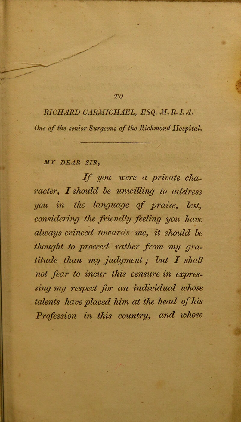 RICHARD CARMICHAEL, ESQ. M.R.I.A. One of the senior Surgeons of the Richmond Hospital. MY DEAR SIR, If you were a private cha- racier, I should he unwilling to address you in the language of praise, lest, considering the friendly feeling you have always evinced towards me, it should he thought to proceed rather from my gra- titude than my judgment ; hut I shall not fear to incur this censure in expres- sing my respect for an individual whose talents have placed him at the head of his Profession in this country, and whose