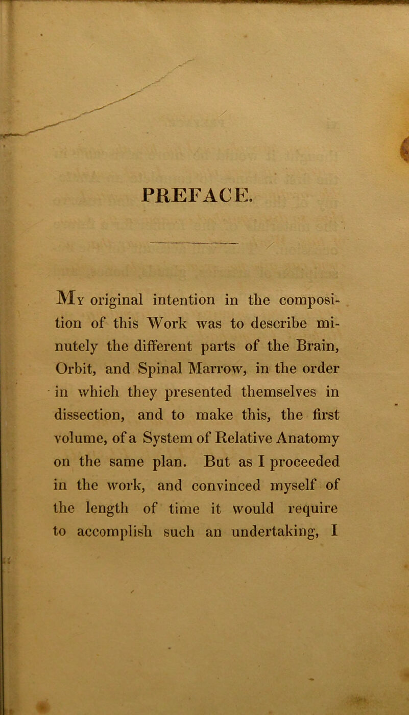 My original intention in the Cuiu^um PREFACE tion of this Work was to describe mi- nutely the different parts of the Brain, Orbit, and Spinal Marrow, in the order in which they presented themselves in dissection, and to make this, the first volume, of a System of Relative Anatomy on the same plan. But as I proceeded in the work, and convinced myself of the length of time it would require to accomplish such an undertaking, I