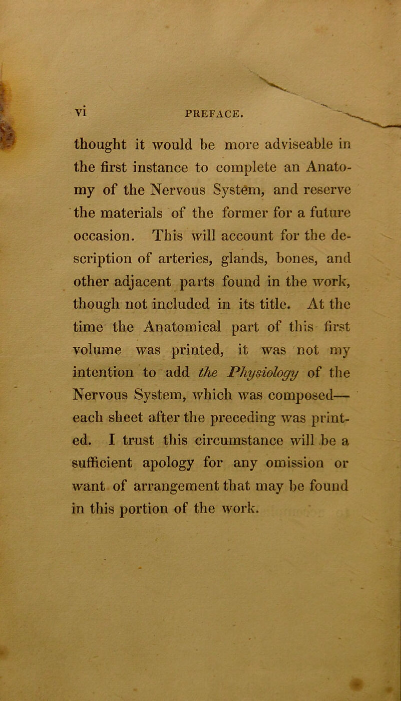 thought it would be more adviseable in the first instance to complete an Anato- my of the Nervous System, and reserve the materials of the former for a future occasion. This will account for the de- scription of arteries, glands, bones, and other adjacent parts found in the work, though not included in its title. At the time the Anatomical part of this first volume was printed, it was not my intention to add the Physiology of the Nervous System, which was composed— each sheet after the preceding was print- ed. I trust this circumstance will be a sufficient apology for any omission or want of arrangement that may be found in this portion of the work.