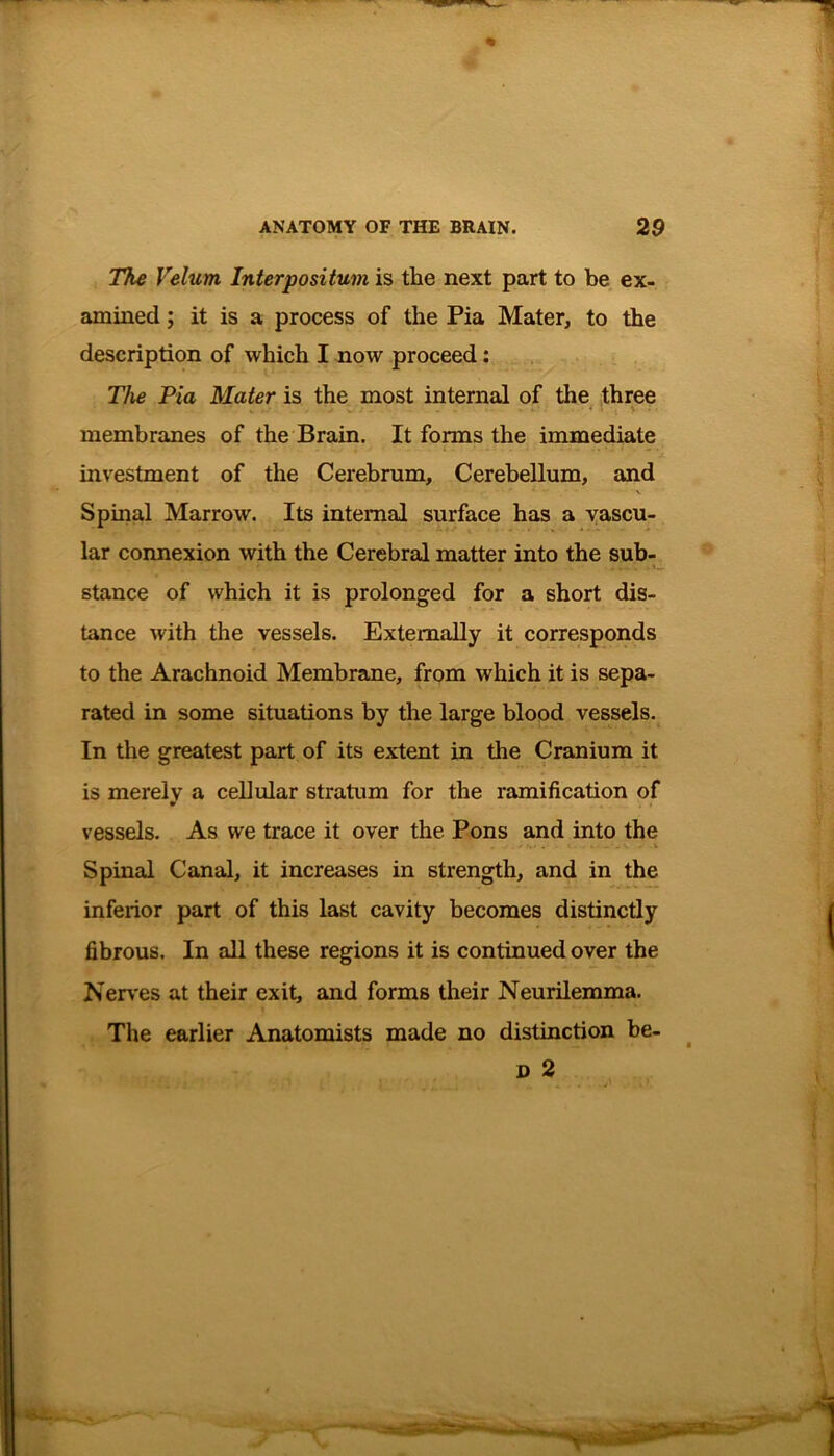 The Velum Interpositum is tlie next part to be ex- amined ; it is a process of the Pia Mater, to the description of which I now proceed: The Pia Mater is the most internal of the three '* . ,*«» t*/ - . . - . 4. • * . , y : • membranes of the Brain. It forms the immediate investment of the Cerebrum, Cerebellum, and Spinal Marrow. Its internal surface has a vascu- lar connexion with the Cerebral matter into the sub- stance of which it is prolonged for a short dis- tance with the vessels. Externally it corresponds to the Arachnoid Membrane, from which it is sepa- rated in some situations by the large blood vessels. In the greatest part of its extent in the Cranium it is merely a cellular stratum for the ramification of vessels. As we trace it over the Pons and into the Spinal Canal, it increases in strength, and in the inferior part of this last cavity becomes distinctly fibrous. In all these regions it is continued over the Nerves at their exit, and forms their Neurilemma. The earlier Anatomists made no distinction be- d 2