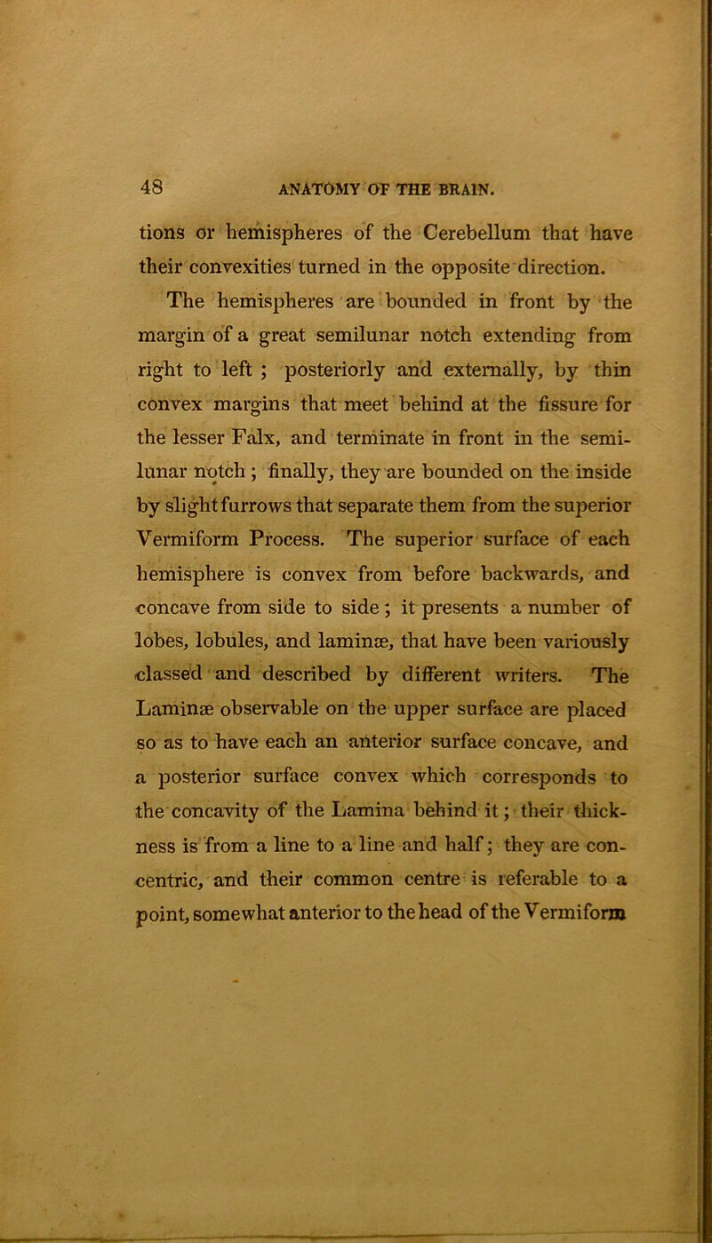 tions or hemispheres of the Cerebellum that have their convexities turned in the opposite direction. The hemispheres are bounded in front by the margin of a great semilunar notch extending from right to left ; posteriorly and externally, by thin convex margins that meet behind at the fissure for the lesser Falx, and terminate in front in the semi- lunar notch ; finally, they are bounded on the inside by slight furrows that separate them from the superior Vermiform Process. The superior surface of each hemisphere is convex from before backwards, and concave from side to side; it presents a number of lobes, lobules, and laminag, that have been variously classed and described by different writers. The Laminae observable on the upper surface are placed so as to have each an anterior surface concave, and a posterior surface convex which corresponds to the concavity of the Lamina behind it; their thick- ness is from a line to a line and half; they are con- centric, and their common centre is referable to a point, somewhat anterior to the head of the Vermiform