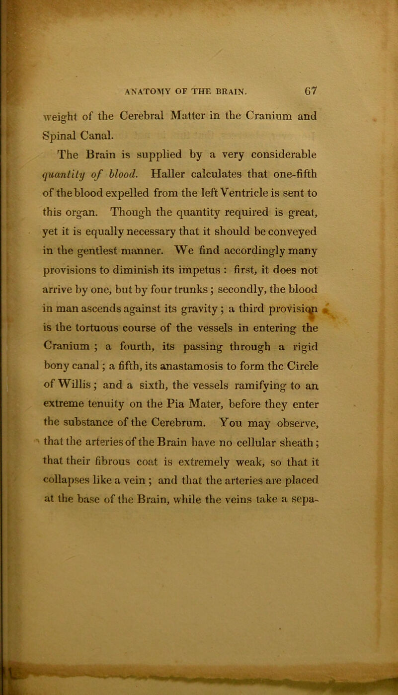 weight of the Cerebral Matter in the Cranium and D Spinal Canal. The Brain is supplied by a very considerable quantity of blood. Haller calculates that one-fifth of the blood expelled from the left Ventricle is sent to this organ. Though the quantity required is great, yet it is equally necessary that it should be conveyed in the gentlest manner. We find accordingly many provisions to diminish its impetus : first, it does not arrive by one, but by four trunks; secondly, the blood in man ascends against its gravity; a third provision is the tortuous course of the vessels in entering the Cranium ; a fourth, its passing through a rigid bony canal; a fifth, its anastamosis to form the Circle of Willis; and a sixth, the vessels ramifying to an extreme tenuity on the Pia Mater, before they enter the substance of the Cerebrum. You may observe, that the arteries of the Brain have no cellular sheath; that their fibrous coat is extremely weak, so that it collapses like a vein ; and that the arteries are placed at the base of the Brain, while the veins take a sepa-