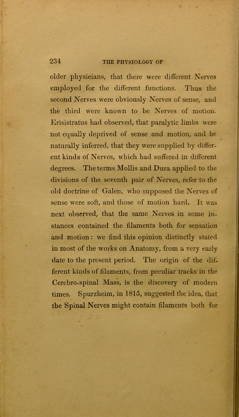 older physicians, that there were different Nerves employed for the different functions. Thus the second Nerves were obviously Nerves of sense, and the third were known to be Nerves of motion. Erisistratus had observed, that paralytic limbs were not equally deprived of sense and motion, and he naturally inferred, that they were supplied by differ- ent kinds of Nerves, which had suffered in different degrees. The terms Mollis and Dura applied to the divisions of the seventh pair of Nerves, refer to the old doctrine of Galen, who supposed the Nerves of sense were soft, and those of motion hard. It was next observed, that the same Nerves in some in- stances contained the filaments both for sensation and motion: we find this opinion distinctly stated in most of the works on Anatomy, from a very early date to the present period. The origin of the dif- ferent kinds of filaments, from peculiar tracks in the Cerebro-spinal Mass, is the discovery of modern times. Spurzheim, in 1815, suggested the idea, that the Spinal Nerves might contain filaments both for