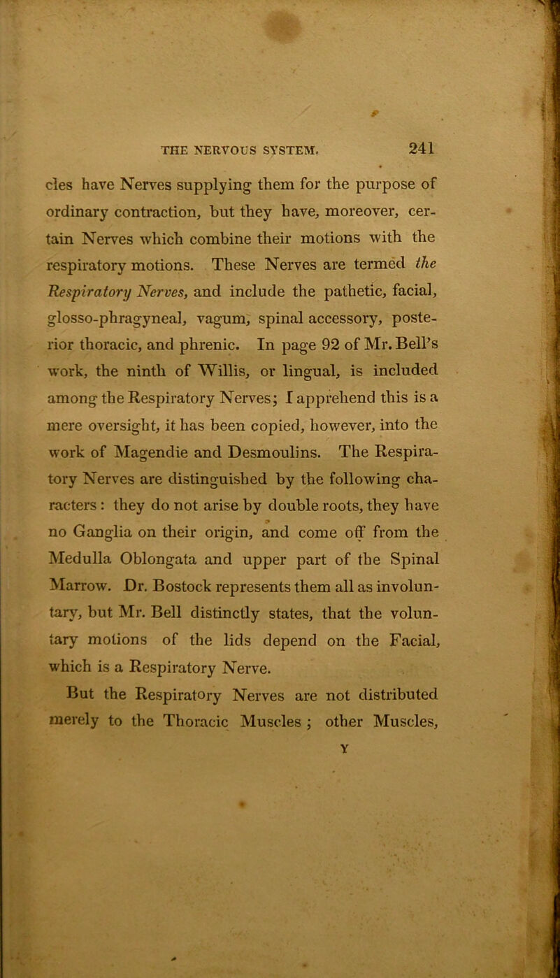 cles have Nerves supplying them for the purpose of ordinary contraction, but they have, moreover, cer- tain Nerves which combine their motions with the respiratory motions. These Nerves are termed the Respiratory Nerves, and include the pathetic, facial, glosso-phragyneal, vagum, spinal accessory, poste- rior thoracic, and phrenic. In page 92 of Mr. Bell’s work, the ninth of Willis, or lingual, is included among the Respiratory Nerves; I apprehend this is a mere oversight, it has been copied, however, into the work of Magendie and Desmoulins. The Respira- tory Nerves are distinguished by the following cha- racters : they do not arise by double roots, they have i* no Ganglia on their origin, and come off from the Medulla Oblongata and upper part of the Spinal Marrow. Dr. Bostock represents them all as involun- tary, but Mr. Bell distinctly states, that the volun- tary motions of the lids depend on the Facial, which is a Respiratory Nerve. But the Respiratory Nerves are not distributed merely to the Thoracic Muscles ; other Muscles,