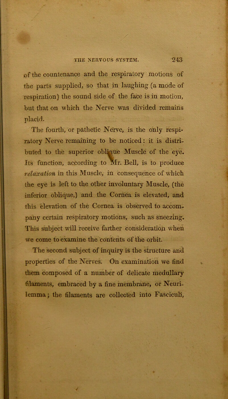 of the countenance and the respiratory motions of the parts supplied, so that in laughing (a mode of respiration) the sound side of the face is in motion, but that on which the Nerve was divided remains placid. The fourth, or pathetic Nerve, is the only respi- ratory Nerve remaining to be noticed: it is distri- buted to the superior obl^iue Muscle of the eye. Its function, according to Mr. Bell, is to produce relaxation in this Muscle, in consequence of which the eye is left to the other involuntary Muscle, (the inferior oblique,) and the Cornea is elevated, and this elevation of the Cornea is observed to accom- pany certain respiratory motions, such as sneezing. This subject will receive farther consideration when we come to examine the contents of the orbit. The second subject of inquiry is the structure and properties of the Nerves. On examination we find them composed of a number of delicate medullary filaments, embraced by a fine membrane, or Neuri- lemma: the filaments are collected into Fasciculi,