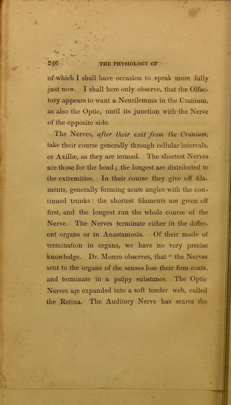 of which I shall have occasion to speak more fully just now. I shall here only observe, that the Olfac- tory appears to want a Neurilemma in the Cranium, as also the Optic, until its junction with the Nerve of the opposite side. The Nerves, after their exit from the Cranium, take their course generally through cellular intervals, or Axillae, as they are termed. The shortest Nerves are those for the head; the longest are distributed to the extremities. In their course they give off fila- ments, generally forming acute angles with the con- tinued trunks : the shortest filaments are given off first, and the longest run the whole course of the Nerve. The Nerves terminate either in the differ- ent organs or in Anastamosis. Of their mode of termination in organs, we have no very precise knowledge. Dr. Monro observes, that “ the Nerves sent to the organs of the senses lose their firm coats, and terminate in a pulpy substance. The Optic Nerves are expanded into a soft tender web, called the Retina. The Auditory Nerve has scarce the