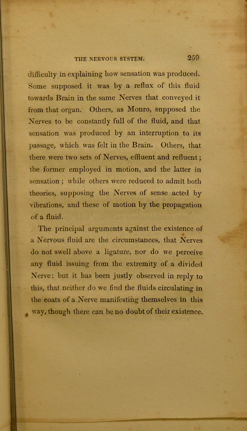 difficulty in explaining bow sensation was produced. Some supposed it was by a reflux of this fluid towards Brain in the same Nerves that conveyed it from that organ. Others, as Monro, supposed the Nerves to be constantly full of the fluid, and that sensation was produced by an interruption to its passage, which was felt in the Brain. Others, that there were two sets of Nerves, effluent and refluent; the former employed in motion, and the latter in sensation ; while others were reduced to admit both theories, supposing the Nerves of sense acted by vibrations, and these of motion by the propagation of a fluid. The principal arguments against the existence of a Nervous fluid are the circumstances, that Nerves do not swell above a ligature, nor do we perceive any fluid issuing from the extremity of a divided Nerve: but it has been justly observed in reply to this, that neither do we find the fluids circulating in the coats of a Nerve manifesting themselves in this # way, though there can be no doubt of their existence.