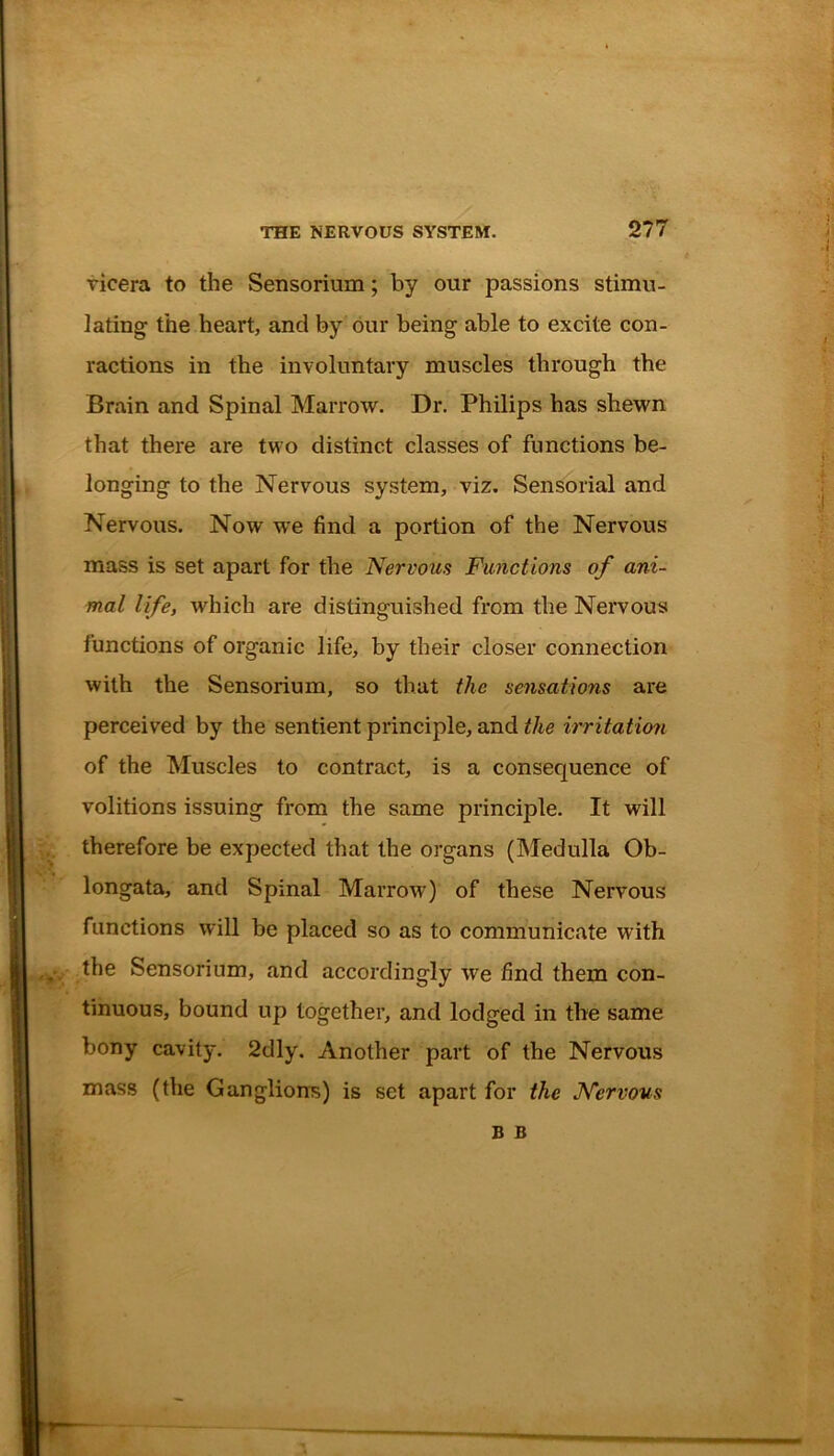 vicera to the Sensorium; by our passions stimu- lating the heart, and by our being able to excite con- ractions in the involuntary muscles through the Brain and Spinal Marrow. Dr. Philips has shewn that there are two distinct classes of functions be- longing to the Nervous system, viz. Sensorial and Nervous. Now we find a portion of the Nervous mass is set apart for the Nervous Functions of ani- mal life, which are distinguished from the Nervous functions of organic life, by their closer connection with the Sensorium, so that the sensations are perceived by the sentient principle, and the irritation of the Muscles to contract, is a consequence of volitions issuing from the same principle. It will therefore be expected that the organs (Medulla Ob- longata, and Spinal Marrow) of these Nervous functions will be placed so as to communicate with . the Sensorium, and accordingly we find them con- tinuous, bound up together, and lodged in the same bony cavity. 2dly. Another part of the Nervous mass (the Ganglions) is set apart for the Nervous B B