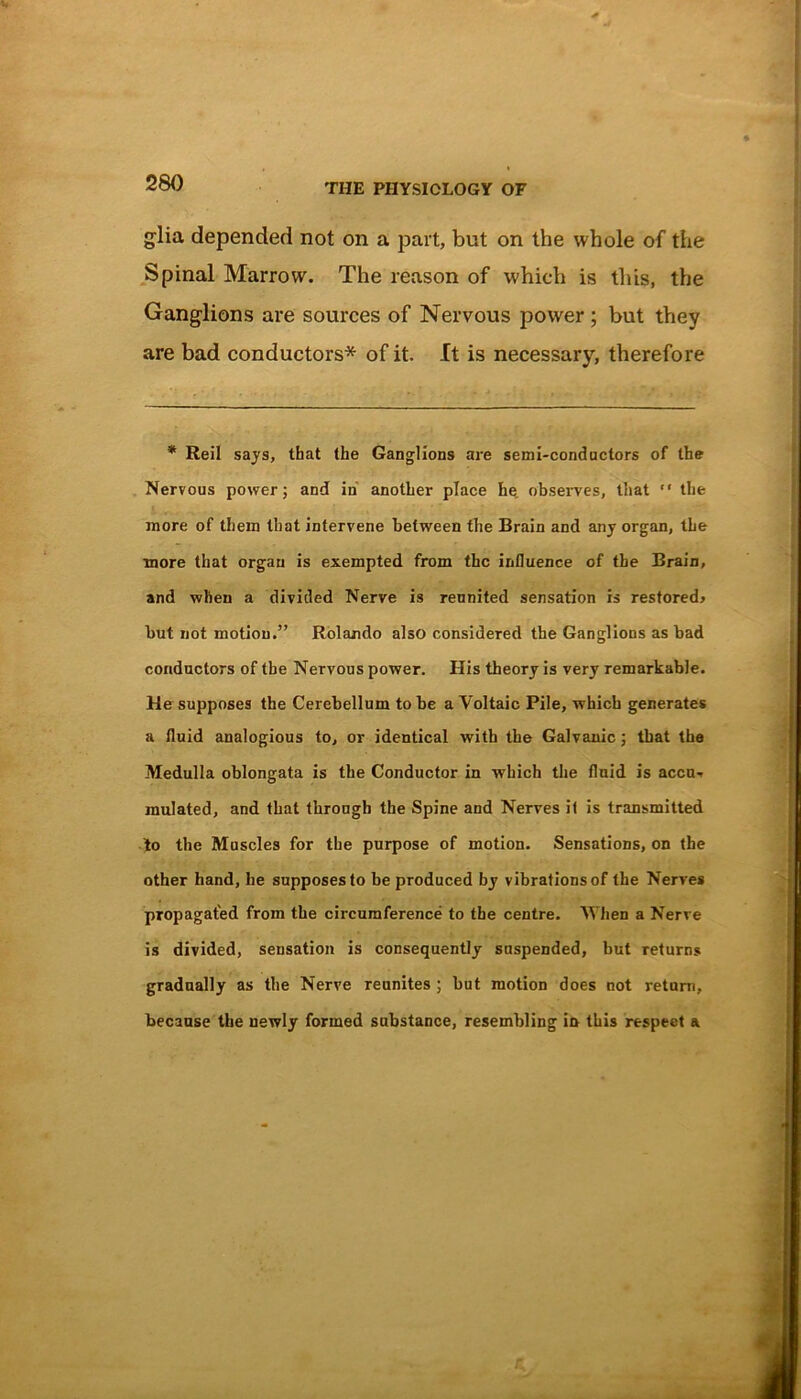 glia depended not on a part, but on the whole of the Spinal Marrow. The reason of which is this, the Ganglions are sources of Nervous power; but they are bad conductors* of it. It is necessary, therefore * Reil says, that the Ganglions are semi-conductors of the Nervous power; and in another place he observes, that “ the more of them that intervene between the Brain and any organ, the more that organ is exempted from the influence of the Brain, and when a divided Nerve is reunited sensation is restored* but not motion.” Rolando also considered the Ganglions as bad conductors of tbe Nervous power. His theory is very remarkable. He supposes the Cerebellum to be a Voltaic Pile, which generates a fluid analogious to, or identical with the Galvanic; that the Medulla oblongata is the Conductor in which the fluid is accu- mulated, and that through the Spine and Nerves il is transmitted to the Muscles for the purpose of motion. Sensations, on the other hand, he supposes to be produced by vibrations of the Nerves propagated from tbe circumference to the centre. When a Nerve is divided, sensation is consequently suspended, but returns gradually as the Nerve reunites ; but motion does not return, because the newly formed substance, resembling in this respect a