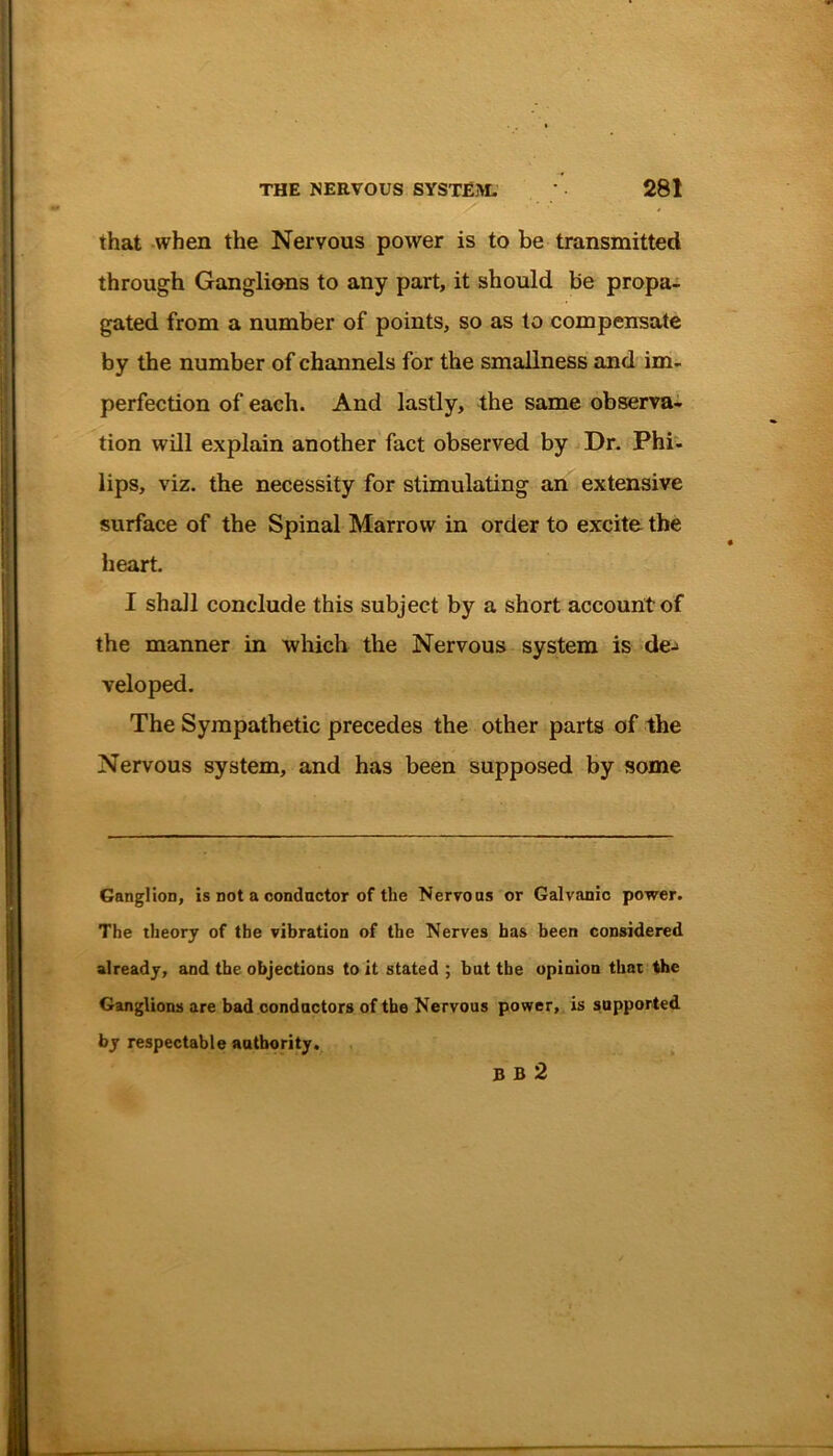 that when the Nervous power is to be transmitted through Ganglions to any part, it should be propa- gated from a number of points, so as to compensate by the number of channels for the smallness and im- perfection of each. And lastly, the same observa- tion will explain another fact observed by Dr. Phi- lips, viz. the necessity for stimulating an extensive surface of the Spinal Marrow in order to excite the heart. I shall conclude this subject by a short account of the manner in which the Nervous system is de-> veloped. The Sympathetic precedes the other parts of the Nervous system, and has been supposed by some Ganglion, is not a conductor of the Nervous or Galvanic power. The theory of the vibration of the Nerves has been considered already, and the objections to it stated ; but the opinion that the Ganglions are bad conductors of the Nervous power, is supported by respectable authority. B B 2