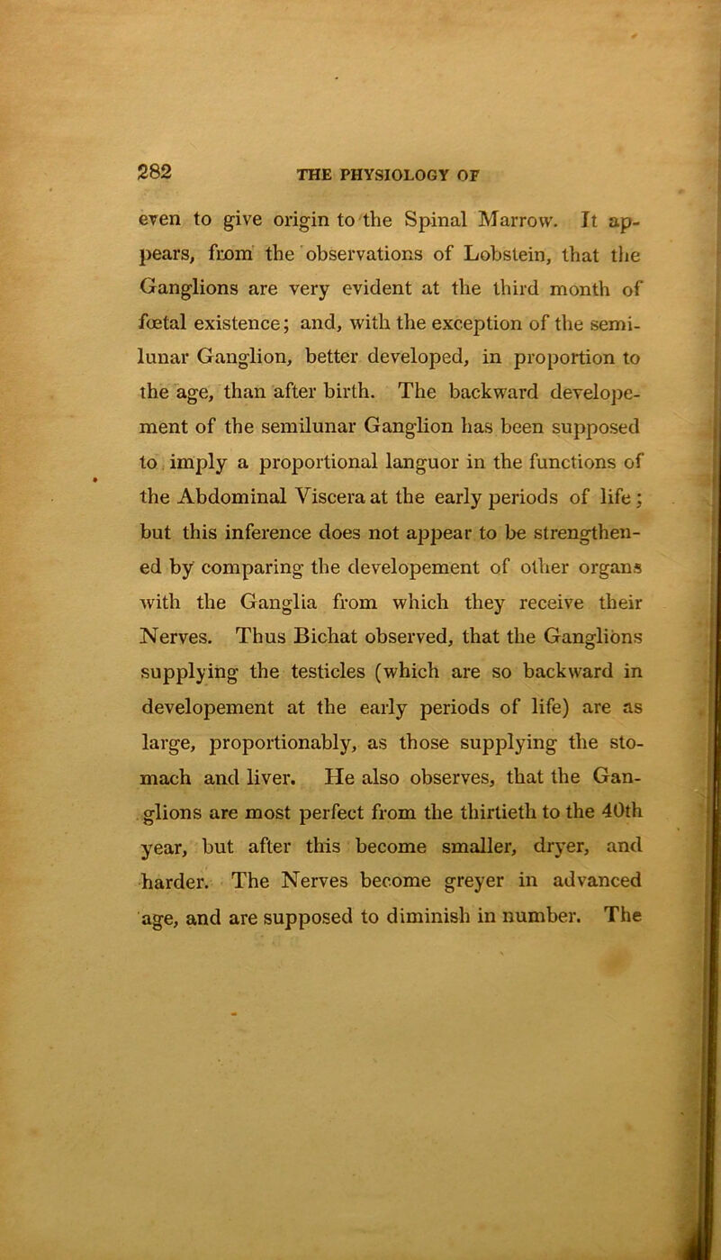 even to give origin to the Spinal Marrow. It ap- pears, from the observations of Lobslein, that the Ganglions are very evident at the third month of foetal existence; and, with the exception of the semi- lunar Ganglion, better developed, in proportion to the age, than after birth. The backward develope- ment of the semilunar Ganglion has been supposed to imply a proportional languor in the functions of the Abdominal Viscera at the early periods of life; but this inference does not appear to be strengthen- ed by comparing the developement of other organs with the Ganglia from which they receive their Nerves. Thus Bichat observed, that the Ganglions supplying the testicles (which are so backward in developement at the early periods of life) are as large, proportionably, as those supplying the sto- mach and liver. He also observes, that the Gan- glions are most perfect from the thirtieth to the 40th year, but after this become smaller, dryer, and harder. The Nerves become greyer in advanced age, and are supposed to diminish in number. The