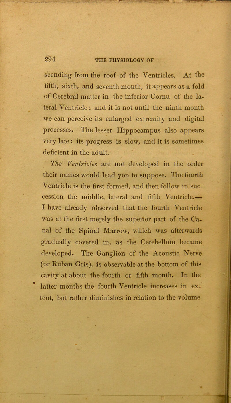 scending from the roof of the Ventricles. At the fifth, sixth, and seventh month, it appears as a fold of Cerebral matter in the inferior Cornu of the la- teral Ventricle; and it is not until the ninth month we can perceive its enlarged extremity and digital processes. The lesser Hippocampus also appears very late: its progress is slow, and it is sometimes deficient in the adult. The Ventricles are not developed in the order their names would lead you to suppose. The fourth Ventricle is the first formed, and then follow in suc- cession the middle, lateral and fifth Ventricle.— I have already observed that the fourth Ventricle was at the first merely the superior part of the Ca- nal of the Spinal Marrow, which wTas afterwards gradually covered in, as the Cerebellum became developed. The Ganglion of the Acoustic Nerve (or Ruban Gris), is observable at the bottom of this cavity at about the fourth or fifth month. In the latter months the fourth Ventricle increases in ex- tent, but rather diminishes in relation to the volume