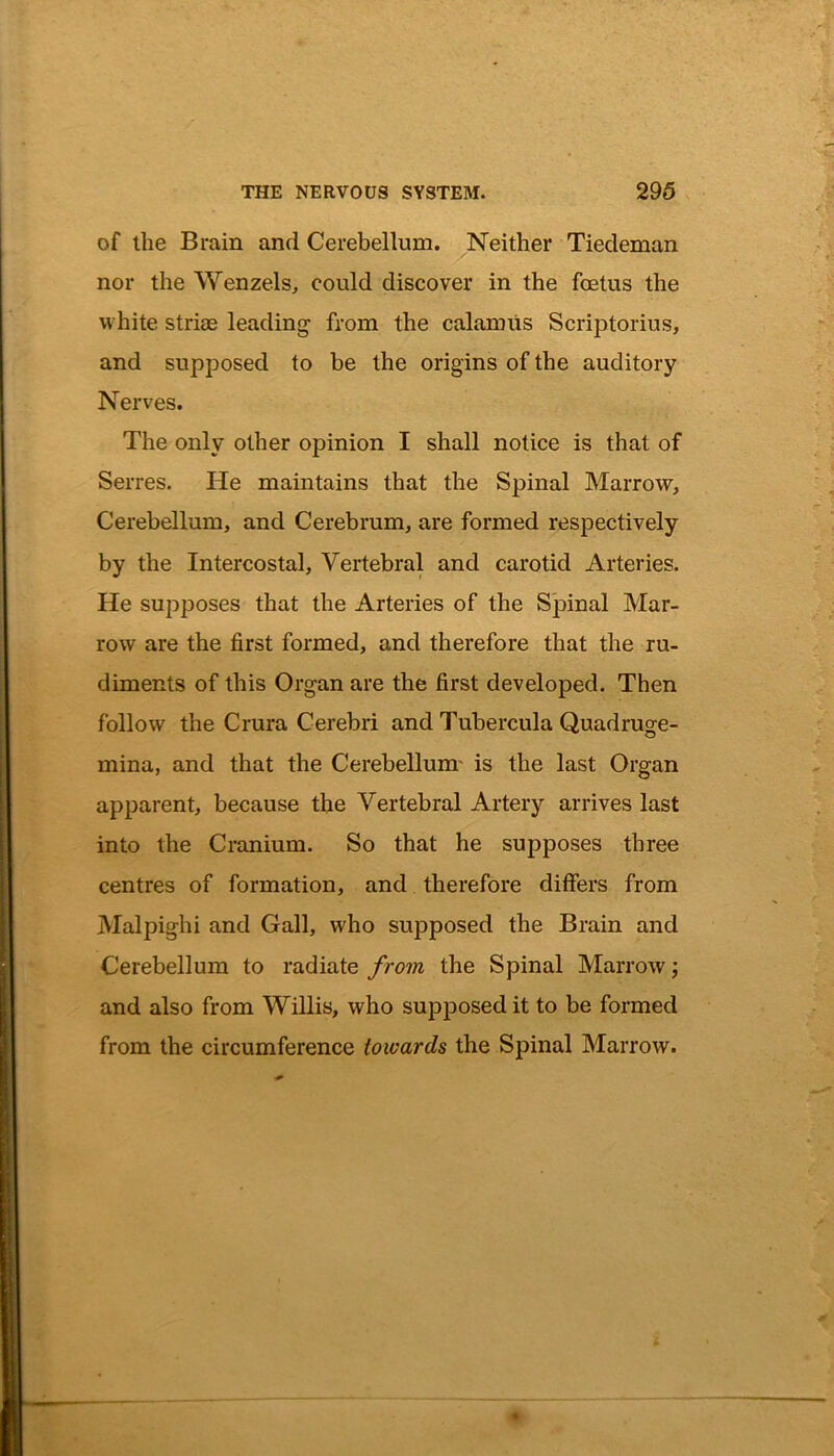 of the Brain and Cerebellum. Neither Tiedeman nor the Wenzels, could discover in the foetus the white striae leading from the calamus Scriptorius, and supposed to be the origins of the auditory Nerves. The only other opinion I shall notice is that of Serres. He maintains that the Spinal Marrow, Cerebellum, and Cerebrum, are formed respectively by the Intercostal, Vertebral and carotid Arteries. He supposes that the Arteries of the Spinal Mar- row are the first formed, and therefore that the ru- diments of this Organ are the first developed. Then follow the Crura Cerebri and Tubercula Quadruge- mina, and that the Cerebellum is the last Organ apparent, because the Vertebral Artery arrives last into the Cranium. So that he supposes three centres of formation, and therefore differs from Malpighi and Gall, who supposed the Brain and Cerebellum to radiate from the Spinal Marrow; and also from Willis, who supposed it to be formed from the circumference towards the Spinal Marrow.