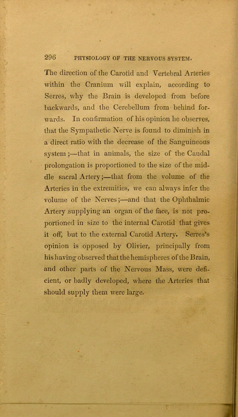 The direction of the Carotid and Vertebral Arteries within the Cranium will explain, according to Sevres, why the Brain is developed from before backwards, and the Cerebellum from behind for- wards. In confirmation of his opinion he observes, that the Sympathetic Nerve is found to diminish in a direct ratio with the decrease of the Sanguineous system;—that in animals, the size of the Caudal prolongation is proportioned to the size of the mid- dle sacral Artery;—that from the volume of the Arteries in the extremities, we can always infer the volume of the Nerves;—and that the Ophthalmic Artery supplying an organ of the face, is not pro- portioned in size to the internal Carotid that gives it off, but to the external Carotid Artery. Sevres's opinion is opposed by Olivier, principally from his having observed that the hemispheres of the Brain, and other parts of the Nervous Mass, were defi- cient, or badly developed, where the Arteries that should supply them were large.