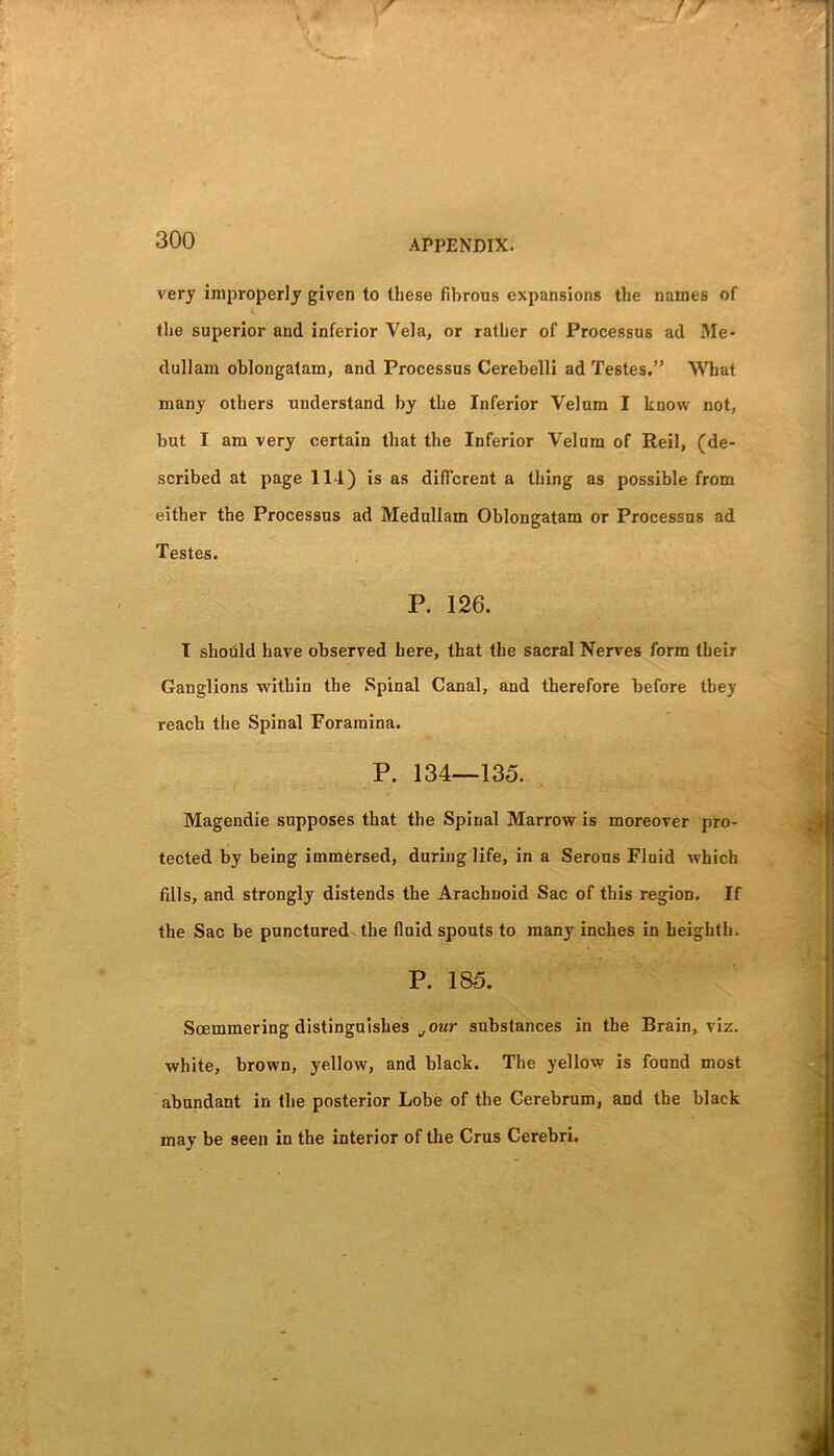 very improperly given to these fibrous expansions the names of ♦lie superior and inferior Vela, or rather of Processus ad Me- dullain oblongatam, and Processus Cerebelli ad Testes.” What many others understand by the Inferior Velum I know not, but I am very certain that the Inferior Velum of Reil, (de- scribed at page 114) is as different a thing as possible from either the Processus ad Medullam Oblongatam or Processus ad Testes. P. 126. I should have observed here, that the sacral Nerves form their Ganglions within the Spinal Canal, and therefore before they reach the Spinal Foramina. P. 134—135. Mageudie supposes that the Spinal Marrow is moreover pro- tected by being immersed, during life, in a Serous Fluid which fills, and strongly distends the Arachnoid Sac of this region. If the Sac be punctured the fluid spouts to many inches in heighth. P. 185. Soemmering distinguishes jOur substances in the Brain, viz. white, brown, yellow, and black. The yellow is found most abundant in the posterior Lobe of the Cerebrum, and the black may be seen in the interior of the Crus Cerebri.