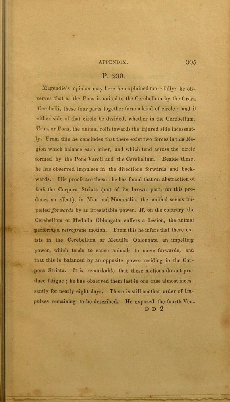 P. 230. Magendie’s opinion may here be explained more fully: he ob- serves that as the Pons is united to the Cerebellum by the Crura Cerebelli, these four parts together form a kind of circle ; and if either side of that circle be divided, whether in the Cerebellum, Crus , or Pons, the animal rolls towards the injured side incessant- ly. From this he concludes that there exist two forces in this Re- gion which balance each other, and which tend across the circle formed by the Pons Varoli and the Cerebellum. Beside these, he has observed impulses in the directions forwards and back- wards. His proofs are these : he has found that on abstraction of both the Corpora Striata (not of its brown part, for this pro- duces no effect), in Man and Mammalia, the animal seems im- pelled forivards by an irresistable power. If, on the contrary, the Cerebellum or Medulla Oblongata suffers a Lesion, the animal perform^ a retrograde motion. From this he infers that there ex- ists in the Cerebellum or Medulla Oblongata an impelling power, which tends to cause animals to move forwards, and that this is balanced by an opposite power residing in the Cor- pora Striata. It is remarkable that these motions do not pro- duce fatigue ; he has observed them last in one case almost inces- santly for nearly eight days. There is still another order of Im- pulses remaining to be described. He exposed the fourth Ven- D D 2