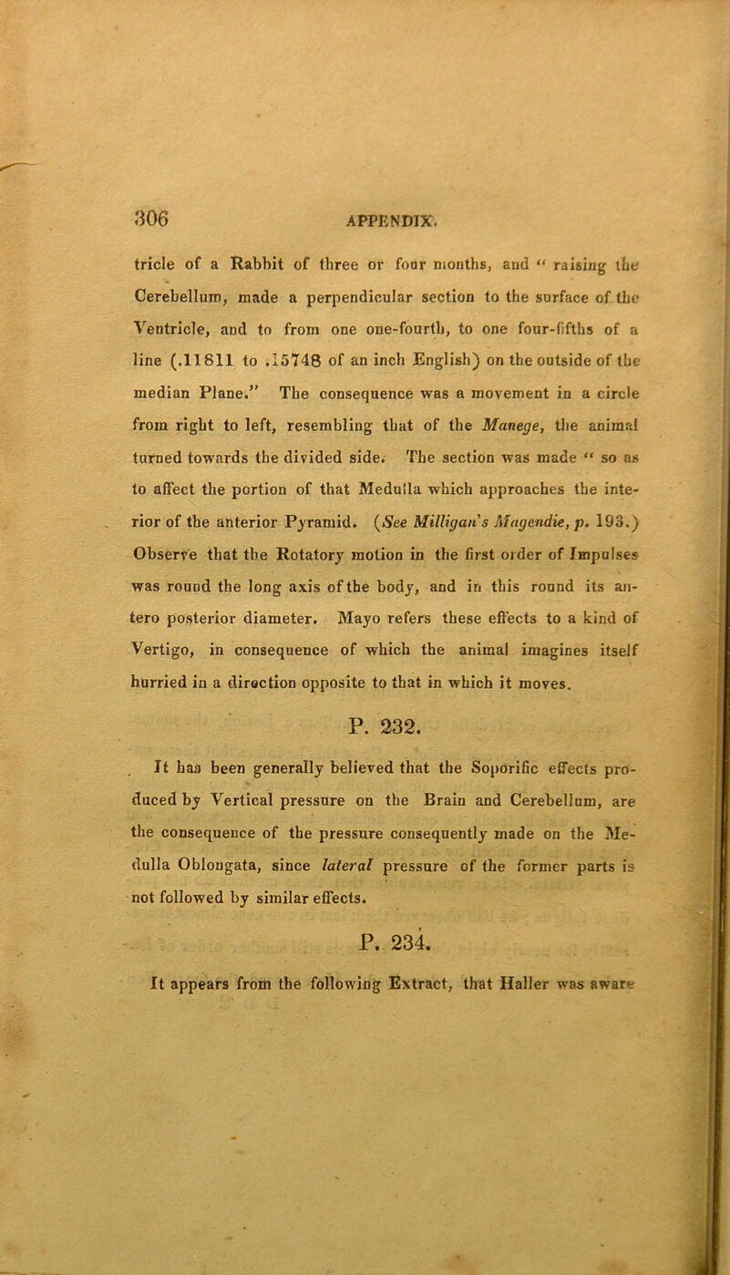 tricle of a Rabbit of three or four months, and “ raising the Cerebellum, made a perpendicular section to the surface of the Ventricle, and to from one one-fourth, to one four-fifths of a line (.11811 to .15748 of an inch English) on the outside of the median Plane.” The consequence was a movement in a circle from right to left, resembling that of the Manege, the animal turned towards the divided side. The section was made “ so as to affect the portion of that Medulla which approaches the inte- rior of the anterior Pyramid. {See Milligan s Magendie, p, 193.) Observe that the Rotatory motion in the first older of Impulses was round the long axis of the body, and in this round its an- tero posterior diameter. Mayo refers these effects to a kind of Vertigo, in consequence of which the animal imagines itself hurried in a direction opposite to that in which it moves. P. 232. It baa been generally believed that the Soporific effects pro- duced by Vertical pressure on the Brain and Cerebellum, are the consequence of the pressure consequently made on the Me- dulla Oblongata, since lateral pressure of the former parts is not followed by similar effects. P. 234. It appears from the following Extract, that Haller was aware