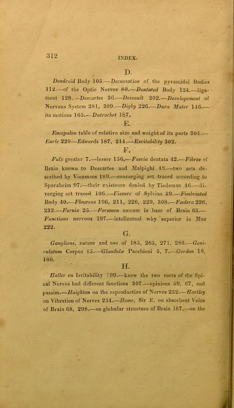 INDEX. D. Dendroid Body 105.—Decussation of the pyramidal Bodies 112.—of the Optic Nerves 80.—Dentated Body 124.—liga- ment 128.—Descartes 36.—Dessault 202.—Development of Nervous System 281, 309. — Digby 226.—Dura Mater 146.— its motions 165.—Dulrochet 187. E. Encepalon table of relative size and weight of its parts 304.— Earle 220—Edwards 187, 214.—Excitability 302. F. Falx greater 7.—lesser 156.—Fascia dentata 42.—Fibres of Brain known to Descartes and Malpighi 18.—two sets de- scribed by Vieussens 189.—converging set traced according to Spurzheiin 97.—their existence denied by Tiedeman 46.—di- verging set traced 106.—Fissure of Sylvius 59.—Fimbriated Body 40.—Flourens 196, 211, 226, 229, 308.—Fcedera 226, 232.—Fornix 25.—Foramen cascnm in base of Brain 65.— Functions nervous 197.—intellectual why superior in Man 222. G. Ganglions, nature and use of 185, 265, 271, 280.—Geni- culatum Corpus 85.—Glandules Pacchioni 5, 7.—Gordon 18, 100. H. Haller on Irritability 3 99.—knew the two roots of the Spi- nal Nerves had different functions 307.—opinions 59, 67, and passim.—Haighton on the reproduction of Nerves 252.— Hartley on Vibration of Nerves 254.—Home, Sir E. on absorbent Veins of Brain 68, 298.—on globular structure of Brain 187.—on the