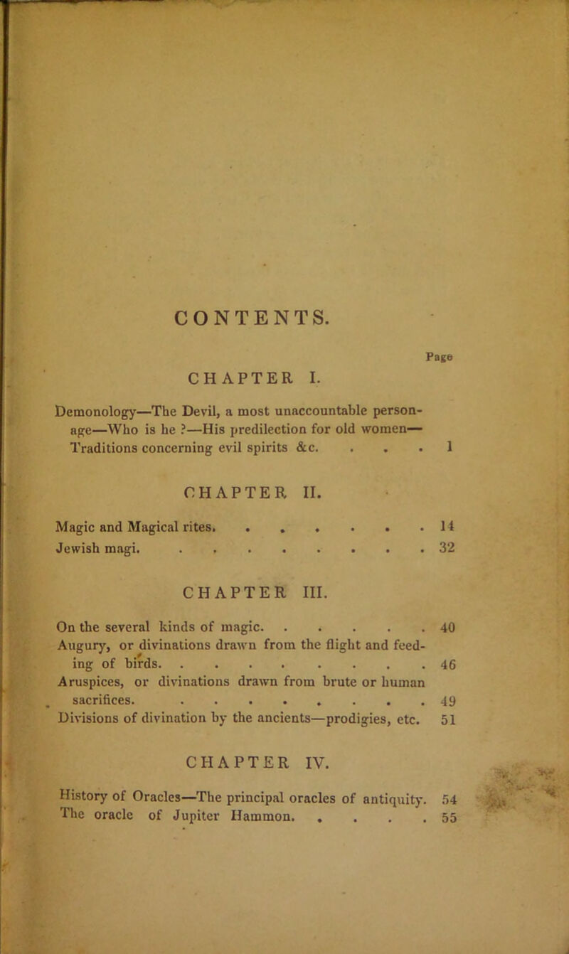 4«*- w 1 CONTENTS. Pago CHAPTER I. Demonology—The Devil, a most unaccountable person- age—Who is he ?—His predilection for old women— Traditions concerning evil spirits &c. ... 1 CHAPTER II. Magic and Magical rites 14 Jewish magi. 32 On the several kinds of magic Augury, or divinations drawn from the flight and feed- ing of birds Aruspices, or divinations drawn from brute or human sacrifices. ........ Divisions of divination by the ancients—prodigies, etc. CHAPTER IV. History of Oracles—^The principal oracles of antiquity. The oracle of Jupiter Hammon i 40 46 49 51 54 55