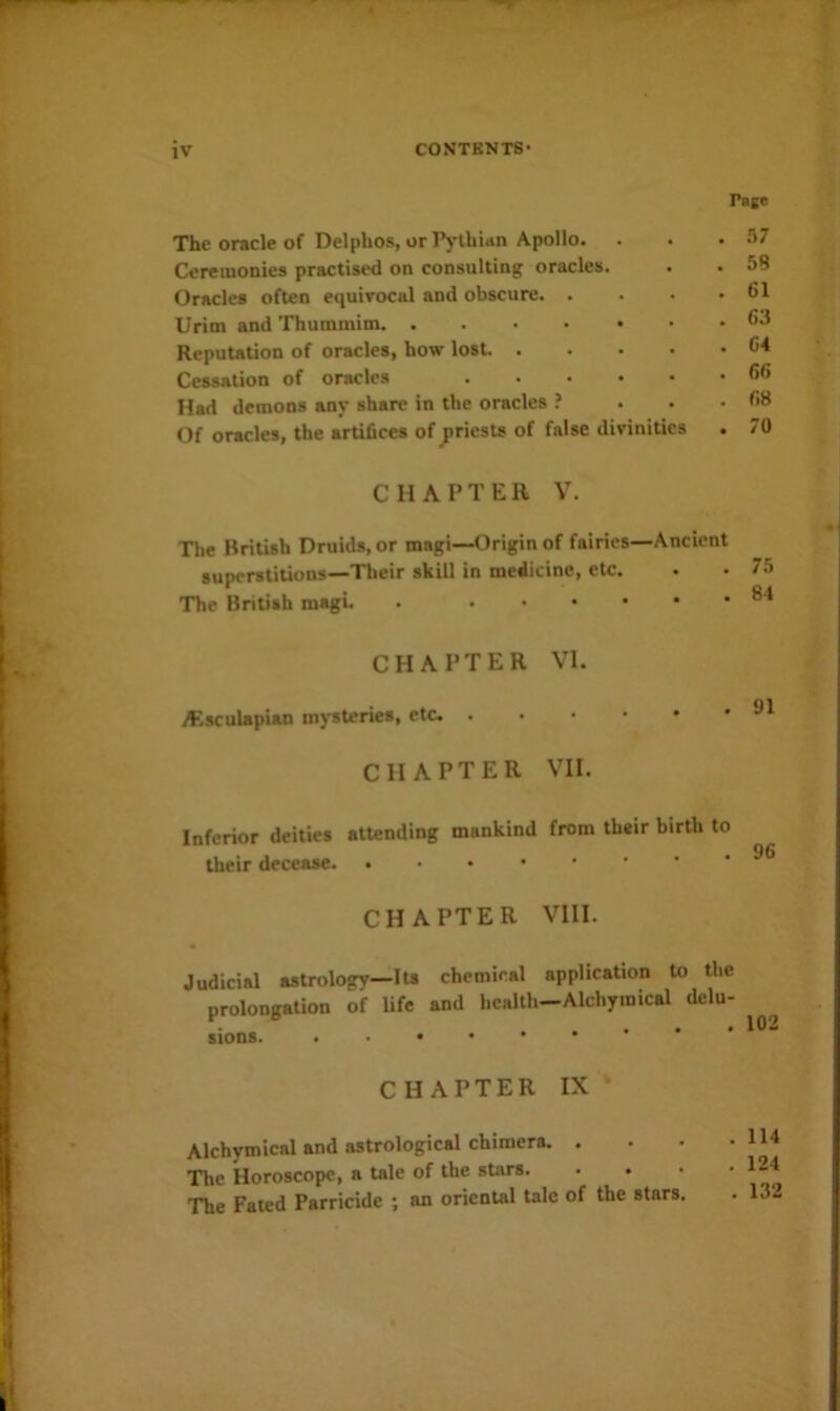 The oracle of Delphos, or Pythian Apollo. Ceremonies practised on consulting oracles. Oracles often equivocal and obscure. . Urim and Thummim. ....•• Reputation of oracles, how lost Cessation of oracles Had demons any share in the oracles ? Of oracles, the artifices of jiriests of false divinities Pate .17 58 61 63 64 66 68 70 CHAPTER Y. The British Druids, or magi—Origin of fairies—Ancient superstitions—Their skill in medicine, etc. The British magi. . CHAPTER VI. A^sculapian mysteries, etc. ...*•• CHAPTER VII. Inferior deities attending mankind from their birth to their decease CHAPTER VIII. Judicial astrology—lu chemical application to the prolongation of life and health—Alchymical delu- . * . . . 102 sions. CHAPTER IX* Alchymical and astrological chimera. . . • • The Horoscope, a tale of the stars 124 The Fated Parricide ; an oriental talc of the stars. . 132