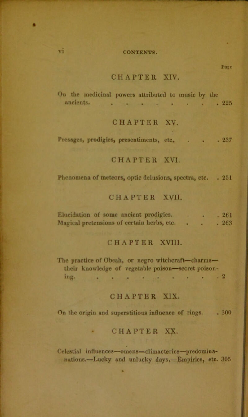 Page CHAPTER XIV. Od the medicinal powers attributed to music by the ancients. 225 CHAPTER XV. Presages, prodigies, presentiments, etc. . . . 237 CHAPTER XVI. Phenomena of meteors, optic delusions, spectra, etc. . 251 CHAPTER XVII. Elucidation of some ancient prodigies. . . 261 Magical pretensions of certain herbs, etc. . . . 263 CHAPTER XVIII. The practice of Obeah, or negro witchcraft—charms— their knowledge of vegetable poison—secret poison- ing. 2 CHAPTER XIX. On the origin and 8U(>erstitiou8 influence of rings. . 300 CHAPTER XX. Celestial influences—omens—climacterics—predomina- nations.—Lucky and unlucky days.—Empirics, etc. ,305