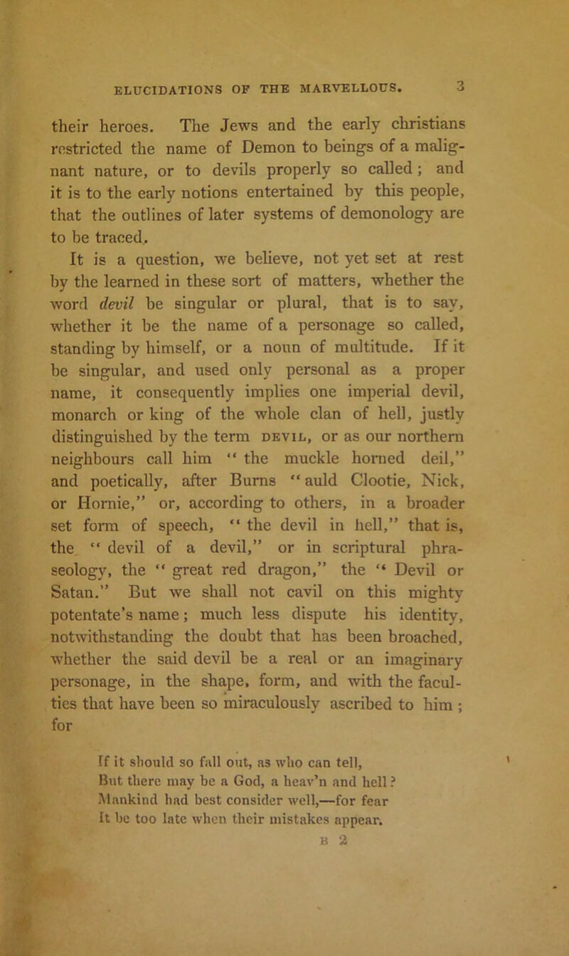 their heroes. The Jews and the early Christians restricted the name of Demon to beings of a malig- nant nature, or to devils properly so called; and it is to the early notions entertained by this people, that the outlines of later systems of demonology are to be traced. It is a question, we believe, not yet set at rest by tlie learned in these sort of matters, whether the word devil be singular or plural, that is to say, whether it be the name of a personage so called, standing by himself, or a noun of multitude. If it be singular, and used only personal as a proper name, it consequently implies one imperial devil, monarch or king of the whole clan of hell, justly distinguished by the term devil, or as our northern neighbours call him “ the muckle honied deil,” and poetically, after Burns “ auld Clootie, Nick, or Homie,” or, according to others, in a broader set form of speech, “ the devil in hell,” that is, the  devil of a devil,” or in scriptural phra- seology, the  great red dragon,” the “ Devil or Satan.” But we shall not cavil on this mighty potentate’s name; much less dispute his identity, notwithstanding the doubt that has been broached, whether the said devil be a real or an imaginary personage, in the shape, form, and with the facul- ties that have been so miraculously ascribed to him ; for If it should so fall out, as who can tell, But there may be a God, a heav’n and hell ? Mankind had best consider well,—for fear It be too late when their mistakes appear. B 2