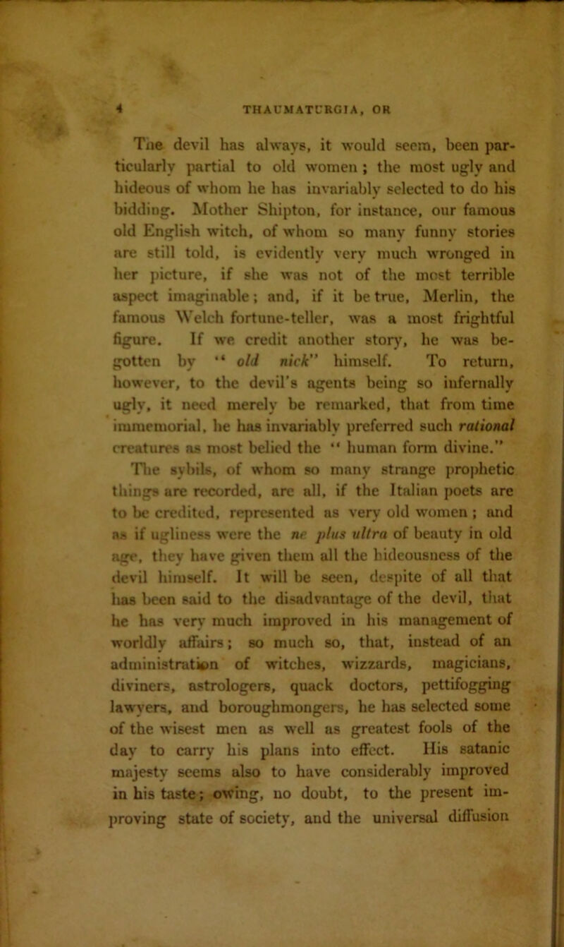 Tae devil has always, it would seem, been par- ticularly partial to old women ; the most ugly and hideous of whom he has invariably selected to do his bidding. Mother Shipton, for instance, our famous old English witch, of whom so many funny stories are still told, is evidently very much wronged in her picture, if she was not of the most terrible aspect imaginable; and, if it be true. Merlin, the famous Welch fortune-teller, was a most frightful figure. If we credit another stor)', he was be- gotten by “ old nick” himseJf. To return, however, to the devil’s agents being so infernally ugly, it need merely be remarked, that from time immemorial, he has invariably preferred such rational creatures ns most belied the “ human form divine.” ’Tlie sybils, of whom so many strange prophetic things are recorded, arc all, if the Italian poets are to be credited, represented as very old women ; and ns if ugliness were the ne plus ultra of beauty in old age, they have given them all the hideousness of the devil himself. It will be seen, despite of all that has been said to the disadvantage of the devil, that he has venr’ much improved in his management of worldly affairs; so much so, that, instead of an administration of witches, wizzards, magicians, diviners, astrologers, quack doctors, pettifogging lawyers, and boroughmongers, he has selected some of the wisest men as well as greatest fools of the day to carry his plans into effect. His satanic majesty seems also to have considerably improved in his taste; owing, no doubt, to the present im- j)roving state of society, and the universal diffusion