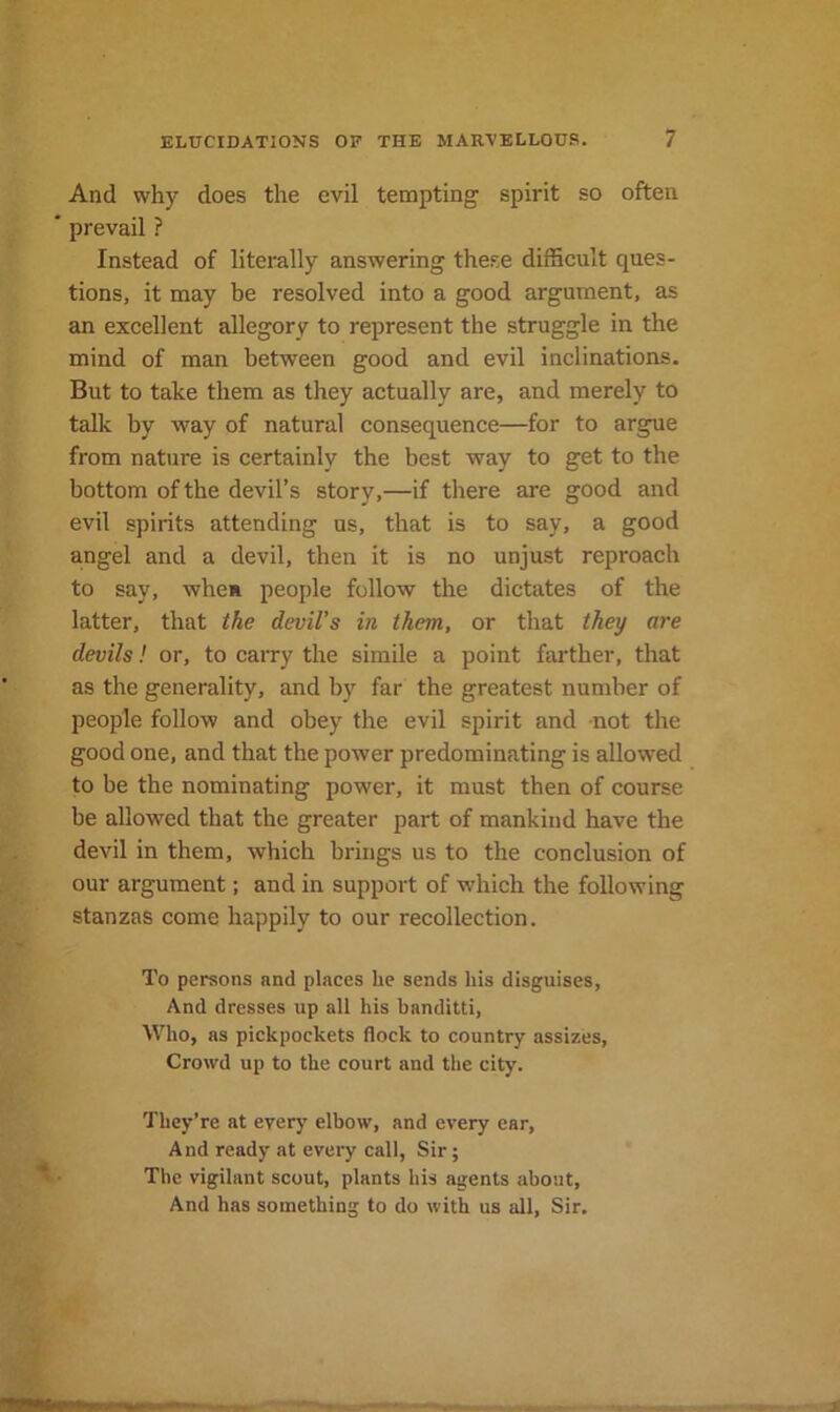 And why does the evil tempting spirit so often * prevail ? Instead of literally answering the.se difhcult ques- tions, it may be resolved into a good argument, as an excellent allegory to represent the struggle in the mind of man between good and evil inclinations. But to take them as they actually are, and merely to talk by way of natural consequence—for to argue from nature is certainly the best way to get to the bottom of the devil’s story,—if there are good and evil spirits attending us, that is to say, a good angel and a devil, then it is no unjust reproach to say, when people follow the dictates of the latter, that the devil’s in them, or that they are devils! or, to caiTy the simile a point farther, that as the generality, and by far the greatest number of people follow and obey the evil spirit and not the good one, and that the power predominating is allowed to be the nominating power, it must then of course be allowed that the greater part of mankind have the devil in them, which brings us to the conclusion of our argument; and in support of which the following stanzas come happily to our recollection. To persons and places he sends his disguises, And dresses up all his banditti, Who, as pickpockets flock to country assizes, Crowd up to the court and the city. They’re at every elbow, and every ear, And ready at every call, Sir; The vigilant scout, plants his agents about. And has something to do with us all. Sir.