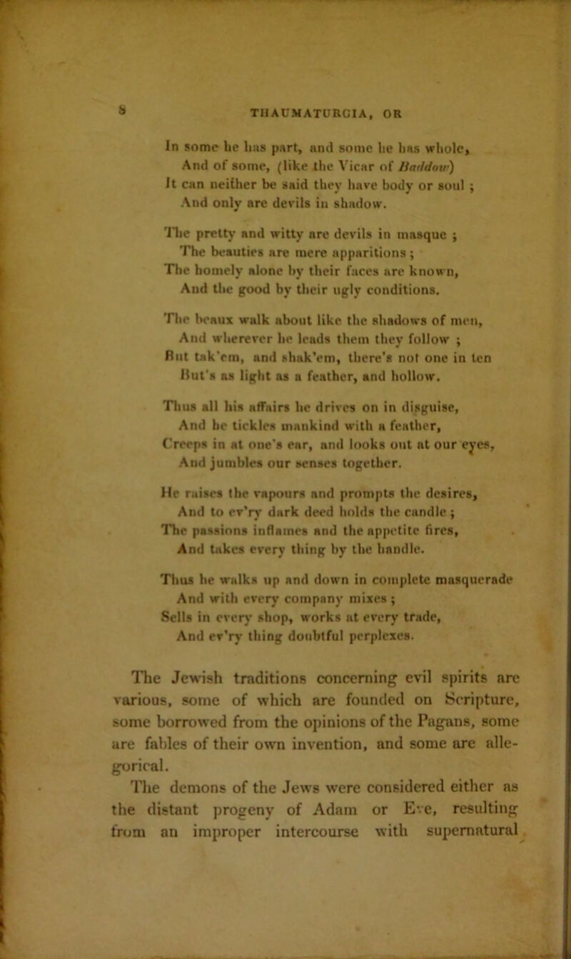 il In some be bus part, and some be has wliolc. And of some, (like ibe Vicar of HarMow) It can neither be said they have body or soul ; And only are devils in shadow. 'JTie pretty and witty arc devils in masque ; The beauties are mere apparitions ; The homely alone by their faces are known, And the good by tlieir ugly conditions. The lieaux walk about like the shadows of men. And wherever he leads them they follow ; But tak'em, and shak’em, there's not one in ten Hut's as light as a feather, and hollow. Tlius all his aflTnirs he drives on in disguise. And he tickles mankind with a feather, Creeps in at one's ear, and looks out at our eyes. And jumbles our senses together. He raises the vapours and prompts the desires, And to ev'ry dark deed holds the candle ; The passions inflames and the appetite fires. And takes every thing by the handle. Thus he walks up and down in complete masquerade And with every company mixes ; Sells in every shop, works at every trade, And ev’ry thing doubtful perplexes. The Jewish traditions concerning evil spirits arc various, some of which are founded on Scripture, some borrowed from the opinions of the Pagans, some are fables of their own invention, and some arc alle- gorical. The demons of the Jews were considered either as the distant progeny of Adam or Eve, resulting from an improper intercourse with supernatural