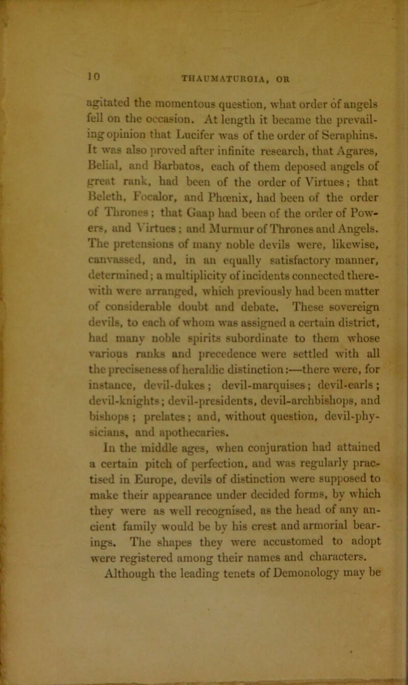 agitated the momentous question, what order of angels fell on the occasion. At length it became the prevail- ing opinion that Lucifer was of the order of Seraphins. It was also proved after infinite research, that Agares, Belial, and Barbatos, each of them deposed angels of great rank, had been of the order of Virtues; that Beleth, Focalor, and I’hcenix, had been of the order of Thrones ; that Gaap had been of the order of Pow- ers, and \ irtues; and Murmur ofThrones and Angels. The pretensions of many noble devils were, likewise, canvassed, and, in an equally satisfactory manner, determined; a multiplicity of incidents connected there- with were arranged, which previously had been matter of considerable doubt and debate. These sovereign devils, to each of whom was assigned a certain district, had many noble spirits subordinate to them whose various ranks and precedence were settled with all the preciseness of heraldic distinction:—there were, for instance, devil-dukes ; devil-marquises; devil-earls ; devil-knights; devil-presidents, devil-archbishops, and bishops ; prelates; and, without question, devil-phy- sicians, and ajrothecaries. In the middle ages, when conjuration had attained a certain pitch of perfection, and was regularly prac- tised in Europe, devils of distinction were supposed to make their appearance under decided forms, by which they were as well recognised, as the head of any an- cient family would be by his crest and armorial bear- ings. Tlie shapes they were accustomed to adopt were registered among their names and characters. Although the leading tenets of Demonology may be