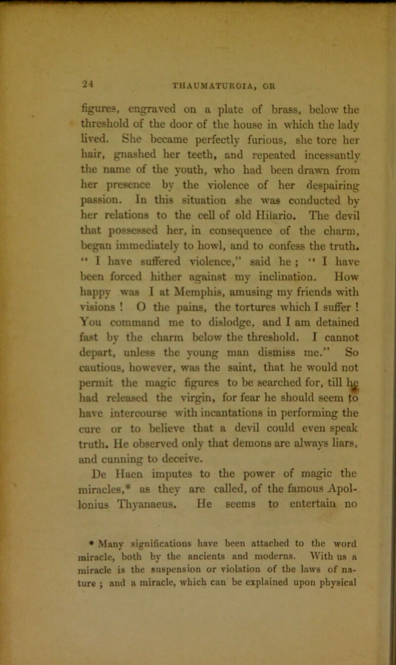 figures, engraved on a plate of brass, below the threshold of the door of the house in which the lady lived. She became perfectly furious, she tore her hair, gnashed her teeth, and repeated incessantly the name of the youth, who had been drawn from her presence by the violence of her despairing passion. In this situation she was conducted by her relations to the cell of old Hilario. The devil that possessed her, in consequence of the charm, began immediately to howl, and to confess the truth.  I have suffered •v'iolence,” said he ; ‘‘I have been forced hither against my inclination. How happy was I at Memphis, amusing my friends with visions ! O the pains, the tortures which I suffer ! You command me to dislodge, and I am detained fast by the charm below the threshold. I cannot dejmrt, unless the young man dismiss me.” So cautious, however, was the saint, that he would not permit the magic figures to be searched for, till 1^> had released the virgin, for fear he should seem to have intercourse with incantations in performing the cure or to believe that a devil could even speak truth. He observed only that demons are always liars, and cunning to deceive. De Haen imputes to the power of magic the miracles,* as they are called, of the famous Apol- lonius Thyanaeus. He seems to entertain no • Many significations have been attached to the word miracle, both by the ancients and moderns. With us a miracle is the suspension or violation of the laws of na- ture ; and a miracle, which can be explained upon physical