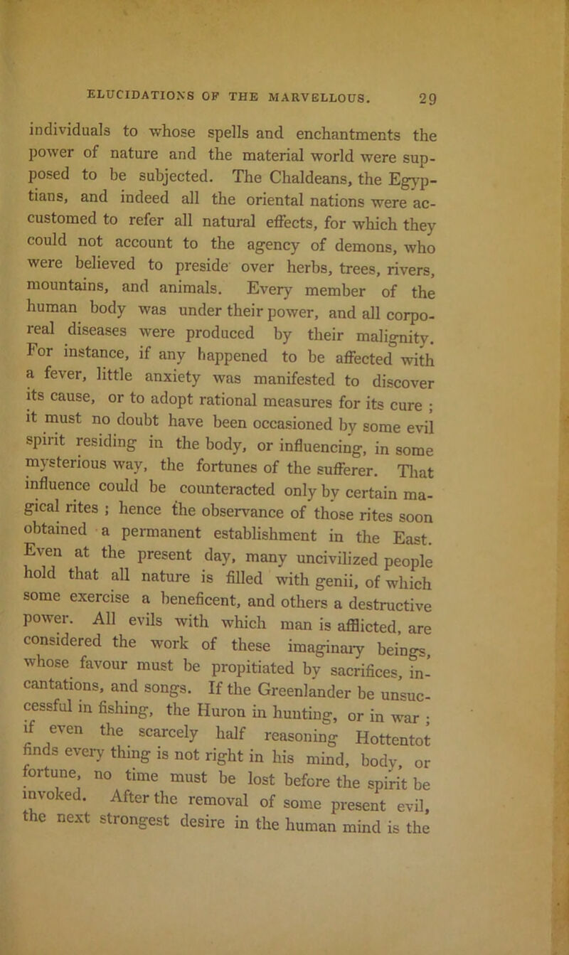 individuals to whose spells and enchantments the power of nature and the material world were sup- posed to be subjected. The Chaldeans, the Egyp- tians, and indeed all the oriental nations were ac- customed to refer all natural effects, for which they could not account to the agency of demons, who were believed to preside over herbs, trees, rivers, mountains, and animals. Every member of the human body was under their power, and all corpo- real diseases were produced by their malignity. For instance, if any happened to be affected with a fever, little anxiety was manifested to discover its cause, or to adopt rational measures for its cure ; it must no doubt have been occasioned by some evil spirit residing in the body, or influencing, in some mysterious way. the fortunes of the sufferer. Tliat influence could be coimteracted only by certain ma- gical rites ; hence the observance of those rites soon obtained a permanent establishment in the East. Even at the present day, many uncivilized people hold that all nature is filled with genii, of which some exercise a beneficent, and others a destructive power. All evils with which man is afflicted are considered the work of these imaginaiy beings whose favour must be propitiated by sacrifices, in- cantations, and songs. If the Greenlander be unsuc- cessful in fishing, the Huron in hunting, or in war • if even the scarcely half reasoning Hottentot finds every thing is not right in his mind. body, or fortune no time must be lost before the spirit be invoked. After the removal of some present evil, the next strongest desire in the human mind is the