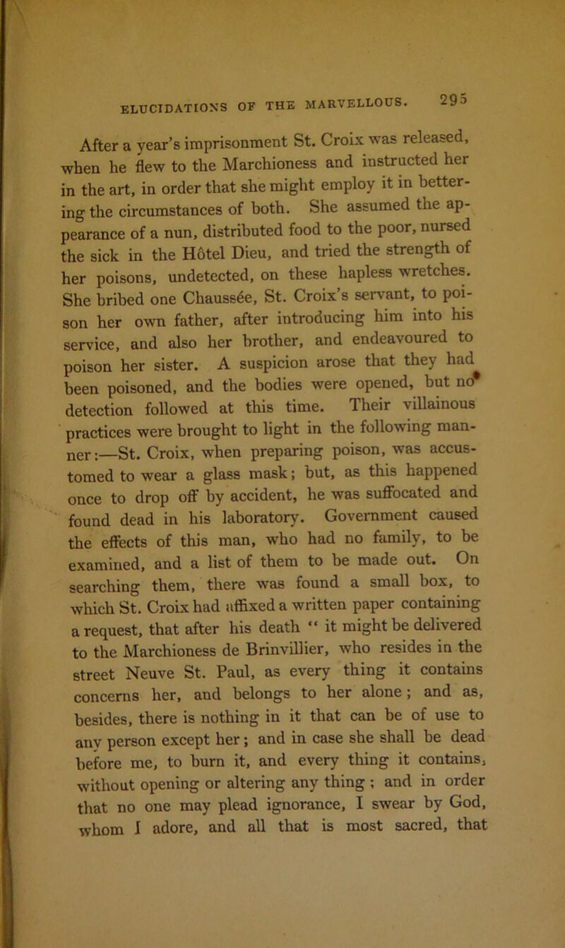 After a year’s imprisonment St. Croix was released, when he flew to the Marchioness and instructed her in the art, in order that she might employ it m better- ing the circumstances of both. She assumed the ap- pearance of a nun, distributed food to the poor, nursed the sick in the H6tel Dieu, and tried the strength of her poisons, undetected, on these hapless wretches. She bribed one Chauss4e, St. Croix’s servant, to poi- son her own father, after introducing him into his service, and also her brother, and endeavoured to poison her sister. A suspicion arose that they had been poisoned, and the bodies were opened, but ucr detection followed at this time. Their viUainous practices were brought to light in the following man- ner:—St. Croix, when preparing poison, was accus- tomed to wear a glass mask; but, as this happened once to drop off by accident, he was suffocated and found dead in his laboratory. Government caused the effects of this man, who had no family, to be examined, and a list of them to be made out. On searching them, there was found a small box, to which St. Croix had affixed a written paper containing a request, that after his death “ it might be delivered to the Marchioness de Brinvillier, who resides in the street Neuve St. Paul, as every thing it contains concerns her, and belongs to her alone; and as, besides, there is nothing in it that can he of use to anv person except her; and in case she shall be dead before me, to burn it, and every thing it contains, without opening or altering any thing ; and in order that no one may plead ignorance, I swear by God, whom 1 adore, and all that is most sacred, that