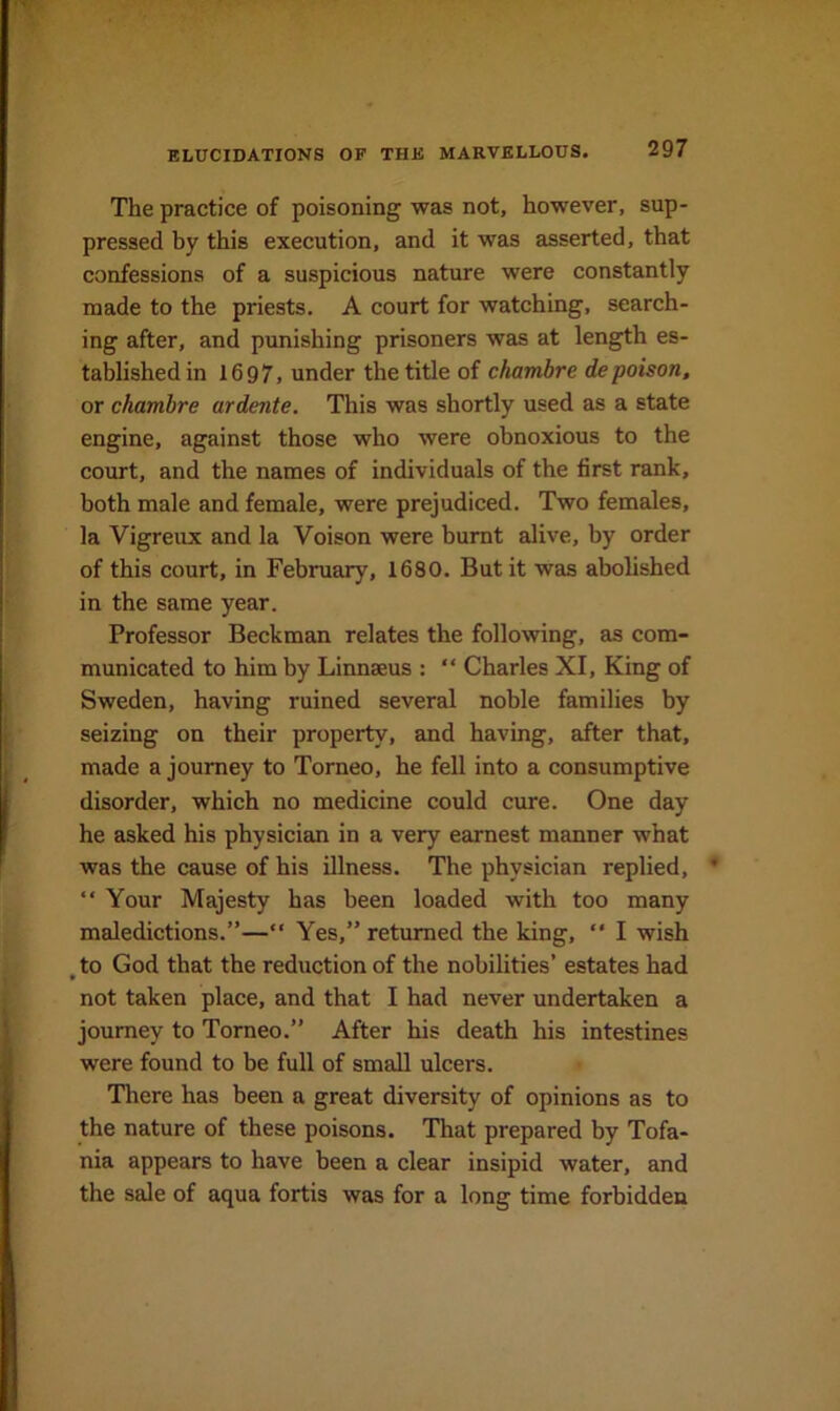 The practice of poisoning was not, however, sup- pressed by this execution, and it was asserted, that confessions of a suspicious nature were constantly made to the priests. A court for watching, search- ing after, and punishing prisoners was at length es- tablished in 1697, under the title of chambre depoison, or chambre ardente. This was shortly used as a state engine, against those who were obnoxious to the court, and the names of individuals of the first rank, both male and female, were prejudiced. Two females, la Vigreux and la Voison were burnt idive, by order of this court, in February, 1680. But it was abolished in the same year. Professor Beckman relates the following, as com- municated to him by Linnaeus : “ Charles XI, King of Sweden, having ruined several noble families by seizing on their property, and having, after that, made a journey to Torneo, he fell into a consumptive disorder, which no medicine could cure. One day he asked his physician in a very earnest manner what was the cause of his illness. The physician replied, ’ “ Your Majesty has been loaded with too many maledictions.”—“ Yes,” returned the king,  I wish ^ to God that the reduction of the nobilities’ estates had not taken place, and that I had never undertaken a journey to Torneo.” After his death his intestines were found to be full of small ulcers. There has been a great diversity of opinions as to the nature of these poisons. That prepared by Tofa- nia appears to have been a clear insipid water, and the sale of aqua fortis was for a long time forbidden