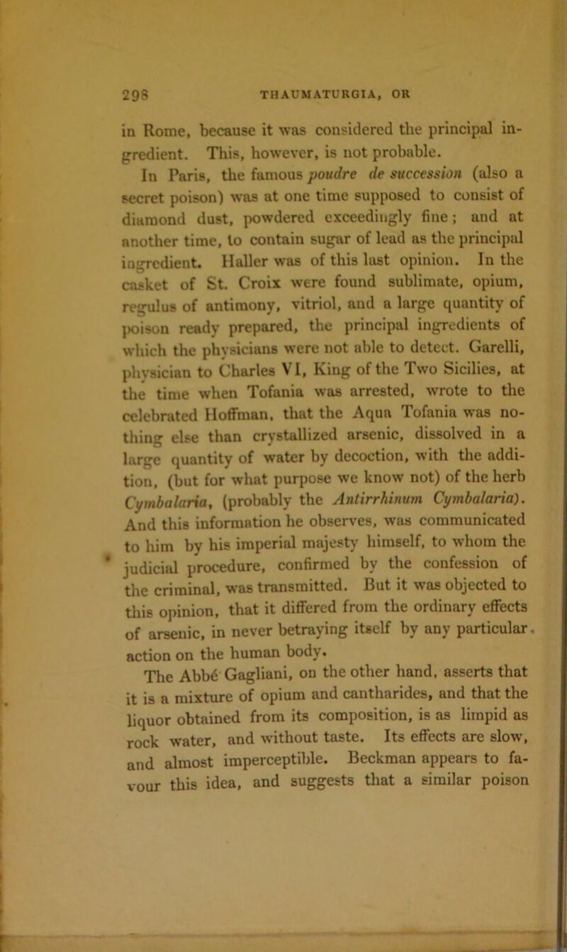 in Rome, because it was considered the principal in- gredient. This, however, is not probable. In Paris, the famous poudre de succession (also a secret poison) was at one time supposed to consist of diamond dust, powdered exceedingly fine; and at another time, to contain sugar of lead as the principal ingredient. Haller was of this last opinion. In the casket of St. Croix were found sublimate, opium, regulus of antimony, vitriol, and a large quantity of j)oison ready prepared, the principal ingredients of which the physicians were not able to detect. Garelli, phvsician to Charles VI, King of the Two Sicilies, at tlie time when Tofania was arrested, wrote to the celebrated Hoffman, that the Aqua Tofania was no- thing else than crystallized arsenic, dissolved in a large quantity of water by decoction, with the addi- tion, (but for what purpose we know not) of the herb Ct/mbalaria, (probably the Antirrhinum Cymbalarid). And this information he observes, was communicated to him by his imperial majesty himself, to whom the procedure, confirmed by the confession of the criminal, was transmitted. But it was objected to this opinion, that it differed from the ordinary effects of arsenic, in never betraying itself by any particular, action on the human body. The Abbd Gagliani, on the other hand, asserts that it is a mixture of opium and cantharides, and that the liquor obtained from its composition, is as limpid as rock water, and without taste. Its effects are slow, and almost imperceptible. Beckman appears to fa- vour this idea, and suggests that a similar poison