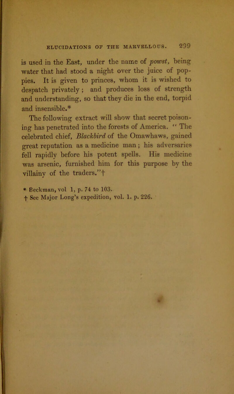 is used in the East, under the name of powst, being water that had stood a night over the juice of pop- pies. It is given to princes, whom it is wished to despatch privately ; and produces loss of strength and understanding, so that they die in the end, torpid and insensible.* The following extract will show that secret poison- ing has penetrated into the forests of America. “ The celebrated chief. Blackbird of the Omawhaws, gained great reputation as a medicine man; his adversaries fell rapidly before his potent spells. His medicine was arsenic, furnished him for this purpose by the villainy of the traders.”f • Beckman, vol 1, p. 74 to 103. f See Major Long’s expedition, vol. 1. p. 226.