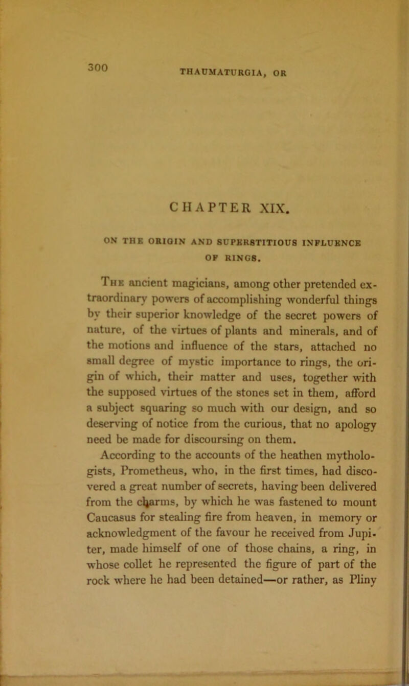 THACMATURGIA, OR CHAPTER XIX. ON THE ORIGIN AND SUPERSTITIOUS INPLUKNCB OF RINGS. The ancient magicians, among other pretended ex- traordinary powers of accomplishing wonderful things by their superior knowledge of the secret powers of nature, of the virtues of plants and minerals, and of the motions and influence of the stars, attached no small degree of mystic importance to rings, the ori- gin of which, their matter and uses, together with the supposed virtues of the stones set in them, afford a subject squaring so much with our design, and so deserving of notice from the curious, that no apology need be made for discoursing on them. According to the accounts of the heathen mytholo- gists, Prometheus, who, in the first times, had disco- vered a great number of secrets, having been delivered from the cljarins, by which he was fastened to mount Caucasus for stealing fire from heaven, in memory or acknowledgment of the favour he received from Jupi- ter, made himself of one of those chains, a ring, in whose collet he represented the figure of part of the rock where he had been detained—or rather, as Pliny