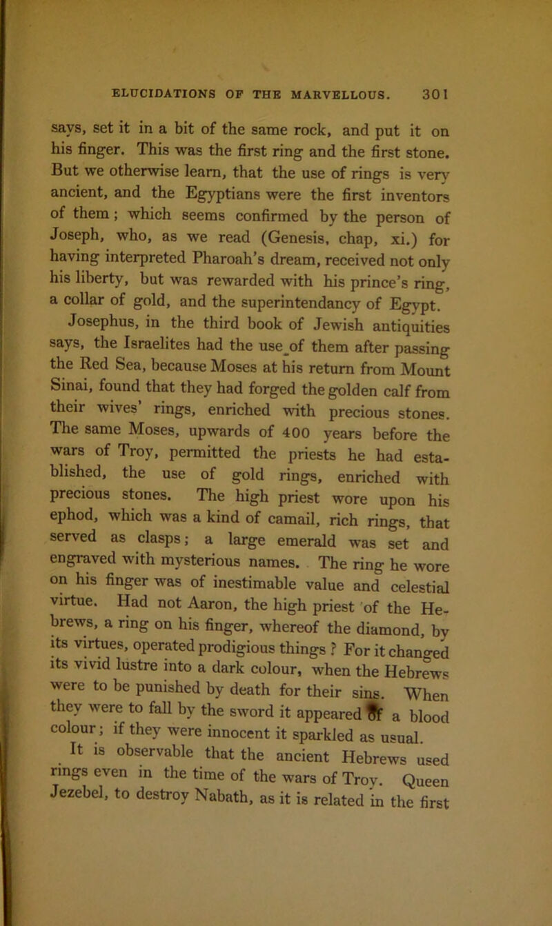 says, set it in a bit of the same rock, and put it on his finger. This was the first ring and the first stone. But we otherwise learn, that the use of rings is very ancient, and the Egyptians were the first inventors of them; which seems confirmed by the person of Joseph, who, as we read (Genesis, chap, xi.) for having interpreted Pharoah’s dream, received not only his liberty, but was rewarded with his prince’s ring a collar of gold, and the superintendancy of Egypt. Josephus, in the third book of Jewish antiquities says, the Israelites had the use^of them after passing the Red Sea, because Moses at his return from Mount Sinai, found that they had forged the golden calf from their wives’ rings, enriched with precious stones. The same Moses, upwards of 400 years before the wars of Troy, permitted the priests he had esta- blished, the use of gold rings, enriched with precious stones. The high priest wore upon his ephod, which was a kind of camail, rich rings, that served as clasps; a large emerald was set and engraved with mysterious names. The ring he wore on his finger was of inestimable value and celestial virtue. Had not Aaron, the high priest 'of the He- brews, a ring on his finger, whereof the diamond, hy its virtues, operated prodigious things ? For it changed its vivid lustre into a dark colour, when the Hebrews were to be punished by death for their sins. When they were to fall hy the sword it appeared ^ a blood colour; if they were innocent it sparkled as usual It is observable that the ancient Hebrews used rings even in the time of the wars of Trov. Queen Jezebel, to destroy Nabath, as it is related 'in the first