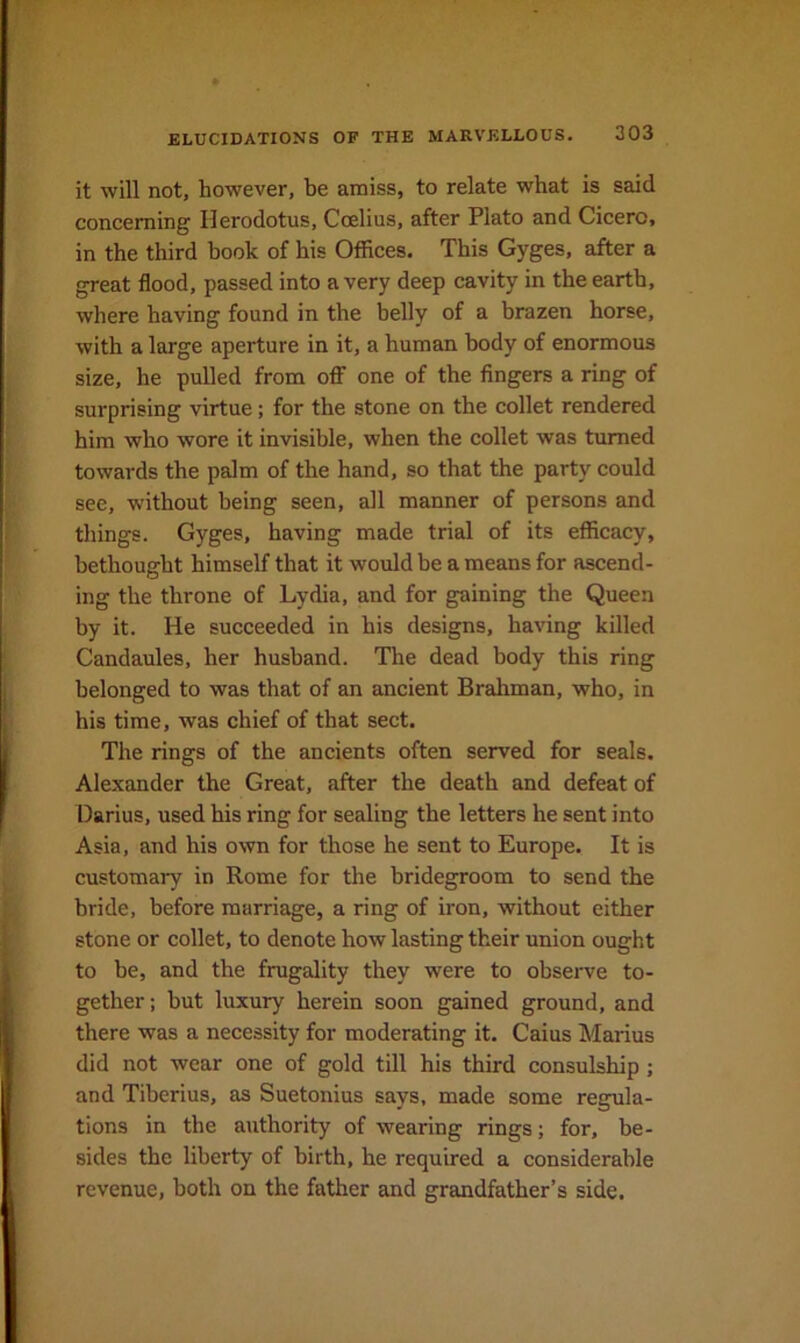 it will not, however, be amiss, to relate what is said concerning Herodotus, Coelius, after Plato and Cicero, in the third hook of his Offices. This Gyges, after a great flood, passed into a very deep cavity in the earth, where having found in the belly of a brazen horse, with a large aperture in it, a human body of enormous size, he pulled from oflf one of the fingers a ring of surprising virtue; for the stone on the collet rendered him who wore it invisible, when the collet was turned towards the palm of the hand, so that the party could see, without being seen, all manner of persons and things. Gyges, having made trial of its efficacy, bethought himself that it would be a means for ascend- ing the throne of Lydia, and for gaining the Queen by it. He succeeded in his designs, having killed Candaules, her husband. The dead body this ring belonged to was that of an ancient Brahman, who, in his time, was chief of that sect. The rings of the ancients often served for seals. Alexander the Great, after the death and defeat of Darius, used his ring for sealing the letters he sent into Asia, and his own for those he sent to Europe. It is customary in Rome for the bridegroom to send the bride, before marriage, a ring of iron, without either stone or collet, to denote how lasting their union ought to be, and the frugality they were to observe to- gether; but luxury herein soon gained ground, and there was a necessity for moderating it. Caius Marius did not wear one of gold till his third consulship ; and Tiberius, as Suetonius says, made some regula- tions in the authority of wearing rings; for, be- sides the liberty of birth, he required a considerable revenue, both on the father and grandfather’s side.