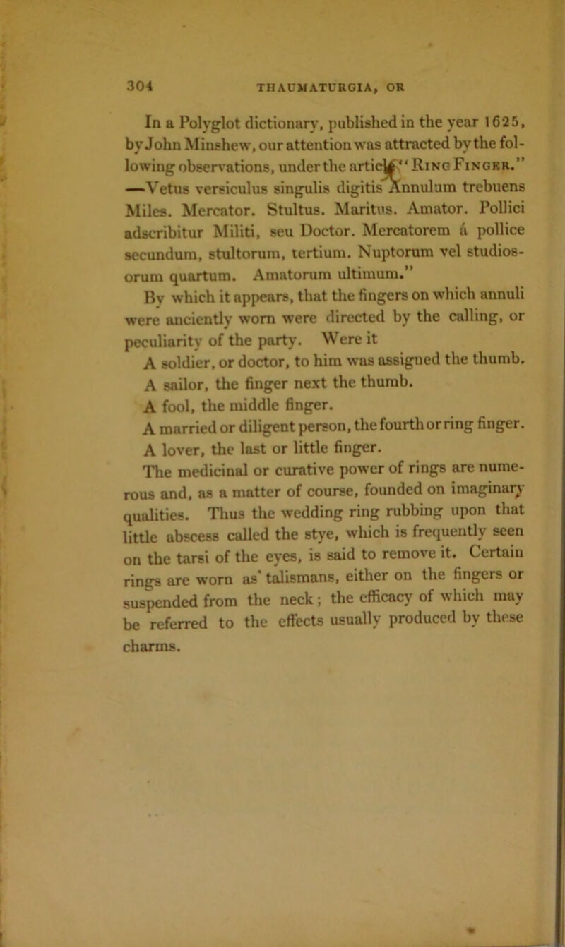 In a Polyglot dictionary, published in the year 1625, by John Minshew, our attention was attracted by the fol- lowing obsen’ations, under the artic^' ‘RingFinokr.’’ —Vetus versiculus singulis digitis Annul am trebuens Miles. Mercator. Stultus. Maritus. Amator. Pollici adscribitur Militi, seu Doctor. Mercatorem a pollice secundum, stultorum, tertium. Nuptorum vel studios- orum quartum. Amatorum ultimum. By which it appears, that the fingers on which annuli were anciently worn were directed by the calling, or peculiarity of the party. Were it A soldier, or doctor, to him was assigned the thumb. A sailor, the finger next the thumb. A fool, the middle finger. A married or diligent person, the fourth or ring finger. A lover, the last or little finger. The medicinal or curative power of rings are nume- rous and, as a matter of course, founded on imagmai^' qualities. Thus the wedding ring rubbing upon that little abscess called the stye, which is frequently seen on the tarsi of the eyes, is said to remove it. Certain rings are worn as' talismans, either on the fingers or suspended from the neck; the efficacy of which may be referred to the effects usually produced by these charms.