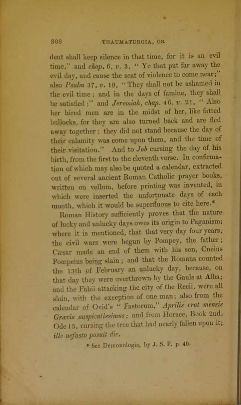 dent shall keep silence in that time, for it is an evil time,” and chap. 6, v. 3, “Ye that put far away the evil day, and cause the seat of violence to come near; also Psalm 37, v. 19, “They shall not be ashamed in the evil time ; and in the days of famine, they shall be satisfied and Jeremiah, chap. 4G, u. 21, “ Also her hired men arc in the midst of her, like fatted bullocks, for they are also turned back and are fled away together; they did not stand because the day of their calamity was come upon them, and the time of their visitation.” And to Job cursing the day of his birth, from the first to the eleventh verse. In confirma- tion of which may also be quoted a calendar, extracted out of several ancient Roman Catholic prayer books, written on vellum, before printing was invented, in which were inserted the unfortunate days of each month, which it would be superfluous to cite here.* Roman History sufficiently proves that the nature of lucky and unlucky days owes its origin to Paganism: where it is mentioned, that that very day four years, the civil wars were begun by Pompey, the father; Caesar made an end of them with his son, Cneius Pompeius being slain ; and that the Romans counted the 13th of Februarx- an unlucky day, because, on that day they were overthrown by the Gauls at Alba; and the Fabii attacking the city of the Recii, were all slain, with the exception of one man; also from the calendar of Ovid’s “ Fastorum,” Aprilis erat mensis Gracis auspicaiissimus; and from Horace, Book 2nd, Ode 13, cursing the tree that had nearly fallen upon it, ille nefasto posuit die. • See Demonologia, by J. S. F. p. 40.