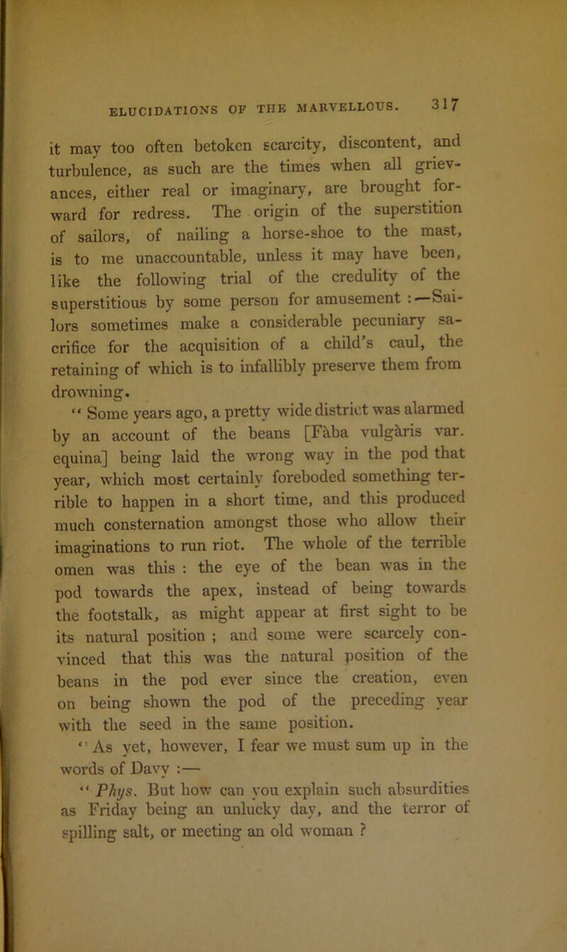 it may too often betoken scarcity, discontent, and turbulence, as such are the times when all griev- ances, either real or imaginary, are brought for- ward for redress. Tlie origin of the superstition of sailors, of nailing a horse-shoe to the mast, is to me unaccountable, unless it may have been, like the following trial of the credulity of the superstitious by some person for amusement Sai- lors sometimes make a considerable pecuniary sa- crifice for the acquisition of a child s caul, the retaining of which is to infallibly preserve them from drowning. “ Some years ago, a pretty wide district was alarmed by an account of the beans [Faba vulgkris var. equina] being laid the wrong way in the pod that year, which most certainly foreboded something ter- rible to happen in a short time, and this produced much consternation amongst those who allow their imaginations to run riot. Tlie whole of the terrible omen was this : the eye of the bean was in the pod towards the apex, instead of being towards the footstalk, as might appear at first sight to be its natural position ; and some were scarcely con- vinced that this was the natural position of the beans in the pod ever since the creation, even on being shown the pod of the preceding year with the seed in the same position. As yet, however, I fear we must sum up in the words of Davy :— ‘ ■ Phys. But how can you explain such absurdities as Friday being an unlucky day, and the terror of spilling salt, or meeting an old woman ?