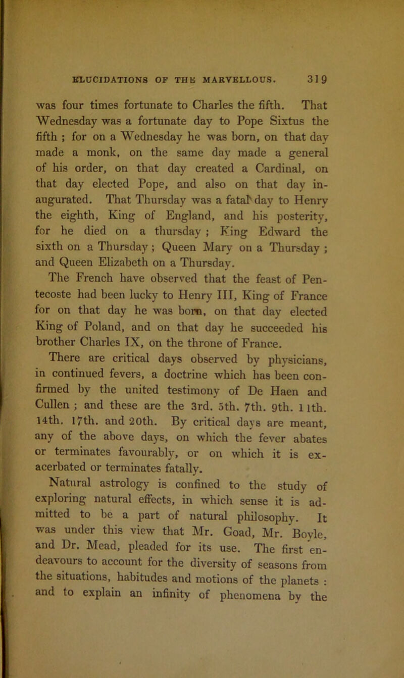 was four times fortunate to Charles the fifth. That Wednesday was a fortunate day to Pope Sixtus the fifth ; for on a Wednesday he was horn, on that day made a monk, on the same day made a general of his order, on that day created a Cardinal, on that day elected Pope, and also on that day in- augurated. That Thursday was a fatahday to Henry the eighth. King of England, and his posterity, for he died on a thursday ; King Edward the sixth on a Thursday; Queen Mary on a Thursday ; and Queen Elizabeth on a Thursday. The French have observed that the feast of Pen- tecoste had been lucky to Henry III, King of France for on that day he was bom, on that day elected King of Poland, and on that day he succeeded his brother Charles IX, on the throne of France. There are critical days observed by physicians, in continued fevers, a doctrine which has been con- firmed by the united testimony of De Haen and Cullen ; and these are the 3rd. 3th. 7th. 9th. 1 ith. 14th. 17th. and 20th. By critical days are meant, any of the above days, on which the fever abates or terminates favourably, or on which it is ex- acerbated or terminates fatally. Natural astrology is confined to the study of exploring natural efiects, in which sense it is ad- mitted to be a part of natural philosophy. It was under this view that Mr. Goad, Mr. Boyle, and Hr, IVIead, pleaded for its use. Tlie first en- dea^ ours to account for the diversity of seasons from the situations, habitudes and motions of the planets : and to explain an infinity of phenomena by the