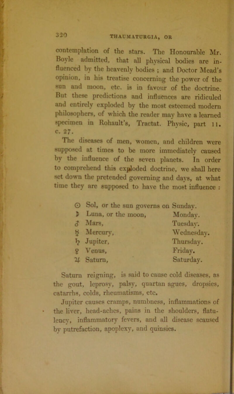 contemplation of the stars. The Honourable Mr. Boyle admitted, that all physical bodies are in- fluenced by the heavenly bodies ; and Doctor Mead’s opinion, in his treatise concerning the power of the sun and moon, etc. is in favour of the doctrine. But these predictions and influences are ridiculed and entirely exploded by the most esteemed modem philosophers, of which the reader may have a learned specimen in Rohault’s, Tractat. Physic, part 11. c. 27. The diseases of men, women, and children were supposed at times to be more immediately caused by the influence of the seven planets. In order to comprehend this cxjiloded doctrine, we shall here set down the pretended governing and days, at what time they are sup{)osed to have the most influence : O s Sol, or the sun governs on Sunday. Luna, or the moon. Mars, Mercurj’, Jupiter, Venus, Saturn, Monday. Tuesday. Wednesday. Thursday. Friday. Saturday. Saturn reigning, is said to cause cold diseases, as the gout, leprosy, palsy, quartan agues, dropsies, catarrhs, colds, rheumatisms, etc. Jupiter causes cramps, numbness, inflammations of the liver, head-aches, pains in the shoulders, flatu- lency, inflammatory fevers, and all disease scaused by putrefaction, apoplexy, and quinsies.